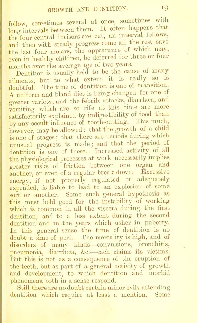 follow, soBietimes several at once, sometimes with long intervals between tliem. It often happens that the four central incisors are cut, an interval tollows, and then with steady progress come all the rest save the last four molars, the appearance of which may, even in healthy children, be deferred for three or tour months over the average age of two years. Dentition is usually held to be the cause of many ailments, but to what extent it is really so is doubtful. The time of dentition is one of transition. A uniform and bland diet is being changed for one of greater variety, and the febrile attacks, diarrhcca, and vomiting which are so rife at this time are more satisfactorily explained by indigestibility of food than by any occult influence of tooth-cutting. This much, however, may be allowed : that the growth of a child is one of stages; that there are periods during which unusual progress is made; and that the period of dentition is one of these. Increased activity of all the physiological processes at work necessarily imphes greater risks of friction between one organ and another, or even of a regular break down. Excessive energy, if not properly regulated or adequately expended, is liable to lead to an explosion of some sort or another. Some such general hypothesis as this must hold good for the instability of working which is common in all the viscera during the first dentition, and to a less extent during the second dentition and in the yeais which usher in puberty. In this general sense the time of dentition is no doubt a time of peril. The mortality is high, and of disorders of many kinds—convulsions, bronchitis, pneumonia, diarrhwa, ifec-—each claims its victims. But this is not as a consequence of the eruption of the teeth, but as part of a general activity of growth and development, to which dentition and morbid phenomena both in a sense respond. Still there are no doubt certain minor evils attending dentition which requii-e at least a mention. Some