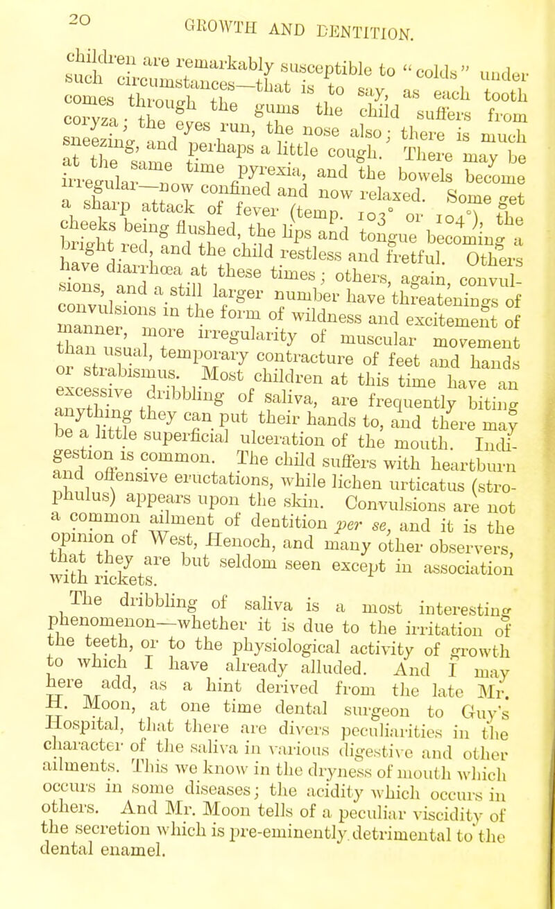 iiieguiai—DOW confined and now relaxed SomP ^pf a sharp attack of fever (temp. 103'or loTfhe h«v? i 5 the child restless and fretful. Others .^^lons and a still larger number have threatenin-s of tian usunfr ^^^ularity of muscular movement than usual, temporary contracture of feet and hand, or strabismus. Most children at this time have an excessive dribbling of saliva, are frequently biting be a ht^Jf T- ^'^d there may be a little superficial ulceration of the mouth. IncU- gestion IS common. The child sufiers with heartburn and oflensive eructations, while lichen urticatus (stro- phulus) appears upon the sldn. Convulsions are not a common ailment of dentition per se, and it is the opinion of West, Henoch, and many other observers, with iick^ets'^^ '^^''^ ^^^^ ^^''i'*' association The dribbling of saliva is a most iuterestin? phenomenon-whether it is due to the irritation o1' the teeth, or to the physiological activity of growth to which I have already alluded. And I may here add, as a hint derived from the late Mi- ll. Moon, at one time dental surgeon to Guys Hospital, that there are divers peculiarities in the character of the saliva in \-arious (ligesti\ e and other ailments. This we know in the dryness of mouth which occurs in some diseases; the acidity Avhich occurs in others. And Mr. Moon tells of a peculiar viscidity of the secretion which is pre-eminently, detrimental to'the dental enamel.