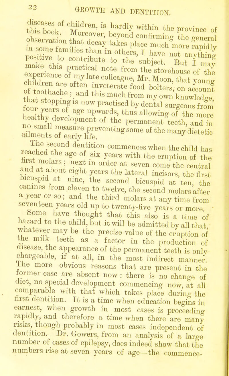 diseases of children, is hardly within tlie province of make_ this practical note from the storehouse of^he clSr;? f7 '^-'^ S font childien are often inveterate food bolters on account of too hache ; and this much from my oWkrwTed^e that stopping IS now practised by dental surgeons from' four years of age upwards, thus allowing of the more healthy development of the permanent teetl anT n s^rntoTeri^^r^^^^^-^^^^ first molars ; next in order at seven come the centra? and at about eight years the lateral incisors, the first bicuspid at nine, the second bicuspid at ten, the canines from eleven to twelve, the second molars after a year or so; and the third molars at any time from seventeen years old up to twenty-five years or more ' Some have thought that this also is a time of hazard to the child, but it will be admitted by all that whatever may be the precise value of the eruption of the milk teeth as a factor in the production of disease, the appearance of the permanent teeth is onlv chargeable, if at all, in the most indirect manner Ihe more obvious reasons that are present in the former case are absent now : there is no change of diet, no special development commencing now at all comparable with that which takes place during tlio first dentition. It is a time when education begins in earnest, when growth in most cases is proceedincr rapidly, and therefore a time when there are many risks, though probably in most cases independent of dentition. Dr. Gowers, from an analysis of a large number of cases of epilepsy, does indeed show that the numbers rise at seven years of age—the commence-