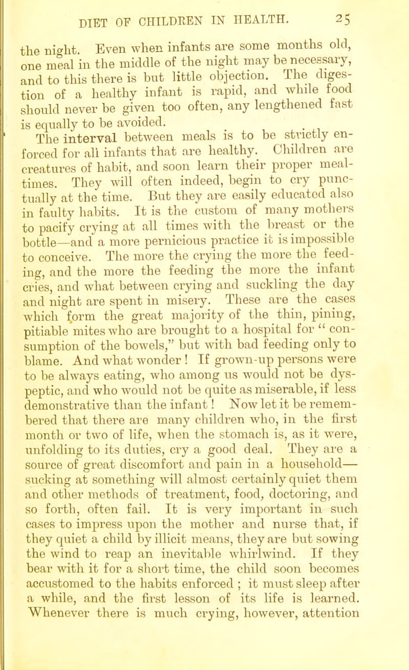the nio-ht Even when infants are some months old, one meal in the middle of the night may be necessary, and to this there is but little objection. The diges- tion of a healthy infant is rapid, and while food should never be given too often, any lengthened fast is equally to be avoided. The interval between meals is to be strictly en- forced for all infants that are healthy. Children are creatures of habit, and soon learn their proper meal- times. They will often indeed, begin to cry punc- tually at the time. But they are easily educated also in faulty habits. It is the custom of many mothers to pacify crying at all times with the breast or the bottle—and a more pernicious practice it is impossible to conceive. The more the crying the more the feed- ing, and the more the feeding the more the infant cries, and what between crying and suckling the day and night are spent in misery. These are the _ cases which form the great majority of the thin, pining, pitiable mites who are brought to a hospital for  con- sumption of the bowels, but with bad feeding only to blame. And what wonder ! If grown-up persons were to be always eating, who among us would not be dys- peptic, and who would not be quite as miserable, if less demonstrative than the infant! Now let it be remem- bered that there are many children who, in the first month or two of life, when the stomach is, as it were, unfolding to its duties, cry a good deal. They are a source of great discomfort and pain in a household— sucking at something will almost certainly quiet them and other methods of treatment, food, doctoring, and so forth, often fail. It is very important in such cases to impress upon the mother and nurse that, if they cjuiet a child by illicit means, they are but sowing the wind to reap an inevitable whirlwind. If they bear with it for a short time, the child soon becomes accustomed to the habits enforced ; it must sleep after a while, and the first lesson of its life is learned. Whenever there is much crying, however, attention