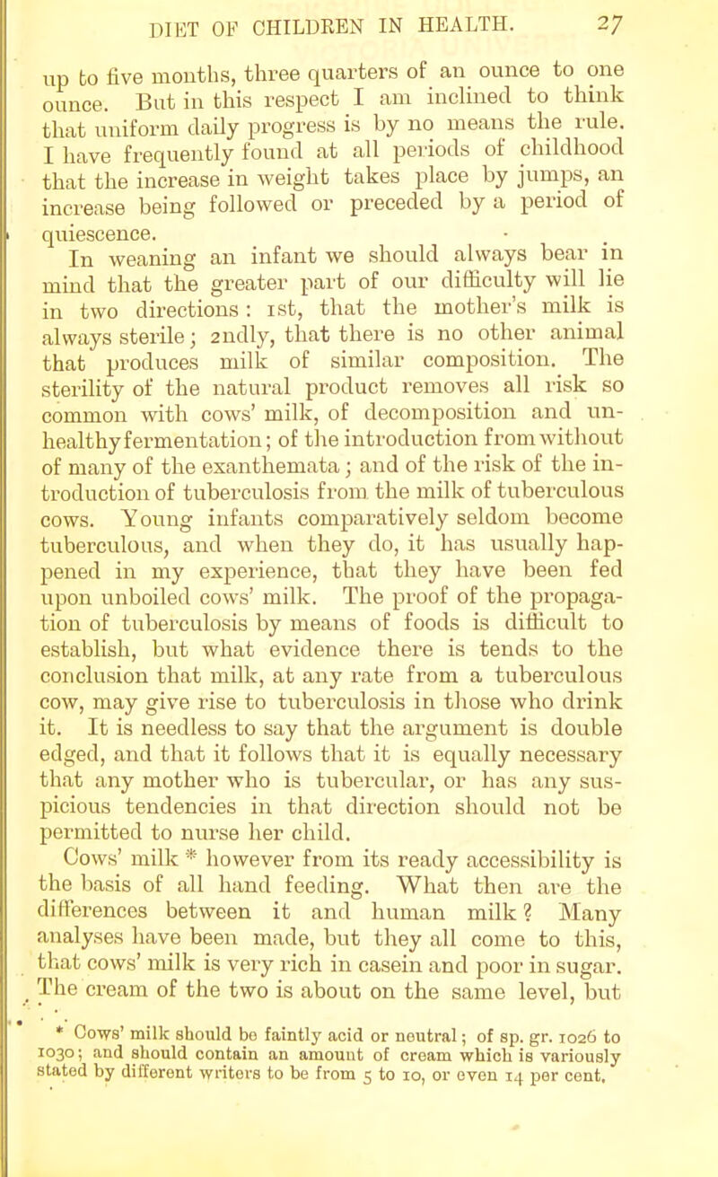 up to five mouths, three quarters of au ounce to one ounce. But in this respect I am inclined to think that uniform daily progress is by no means the rule. I have frequently found at all pei-iods of childhood that the increase in weight takes place by jumps, an increase being followed or preceded by a period of quiescence. In weaning an infant we should always bear in mind that the greater part of our difficulty will lie in two directions : ist, that the mother's milk is always sterile; 2udly, that there is no other animal that produces milk of similar composition. The sterihty of the natural product removes all risk so common with cows' milk, of decomposition and un- healthy fermentation; of the introduction fromwitliout of many of the exanthemata; and of the risk of the in- troduction of tuberculosis from the milk of tuberculous cows. Young infants comparatively seldom become tuberculous, and when they do, it has usually hap- pened in my experience, that they have been fed upon unboiled cows' milk. The proof of the propaga- tion of tuberculosis by means of foods is difficult to establish, but what evidence there is tends to the conclusion that milk, at any rate from a tuberculous cow, may give rise to tuberculosis in those who drink it. It is needless to say that the argument is double edged, and that it follows that it is equally necessary that any mother who is tubercular, or has any sus- picious tendencies in that dii-ection should not be permitted to nurse her child. Cows' milk * however from its ready accessibility is the basis of all hand feeding. What then are the differences between it and human milk ? Many analyses have been made, but they all come to this, that cows' milk is very rich in casein and poor in sugar. The cream of the two is about on the same level, but * Cows' milk should bo faintly acid or neutral; of sp. gr. 1026 to 1030; and should contain an amount of cream which is variously stated by different writers to be from 5 to 10, or even 14 per cent.