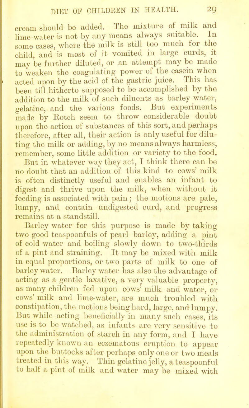 cream should be added. The mixture of milk and lime-water is not by any means always suitable. In some cases, where the milk is still too much for the child, and is most of it vomited in large curds, it may be further diluted, or an attempt may be made to weaken the coagulating power of the casein when acted upon by the acid of the gastric juice. This has been till hitherto supposed to be accomplished by the addition to the milk of such diluents as barley water, gelatine, and the various foods. But experiments made by Kotch seem to throw considerable doubt upon the action of substances of this sort, and perhaps therefore, after all, their action is only useful for dilu- ting the milk or adding, by no means always harmless, remember, some little addition or variety to the food. But in whatever way they act, I think there can be no doubt that an addition of this kind to cows' milk is often distinctly useful and enables an infant to digest and thrive upon the milk, when without it feeding is associated with pain; the motions are pale, lumpy, and contain undigested cui'd, and progress remains at a standstill. Barley water for this purpose is made by taking two good teaspoonfuls of pearl barley, adding a pint of cold water and boiling slowly down to two-thirds of a pint and straining. It may be mixed with milk in equal proportions, or two parts of milk to one of barley water. Barley water has also the advantage of acting as a gentle laxative, a very valuable property, as many children fed upon cows' milk and water, or cows' milk and lime-water, are much troubled with constipation, the motions being hard, large, and lumpy. But while acting beneficially in many such cases, its use is to bo watched, as infants are very sensitive to the administration of starch in any form, and I have repeatedly known an eczematous eruption to appear upon the buttocks after perhaps only one or two meals treated in this way. Thin gelatine jelly, a teaspoonful to half a pint of milk and water may be mixed with