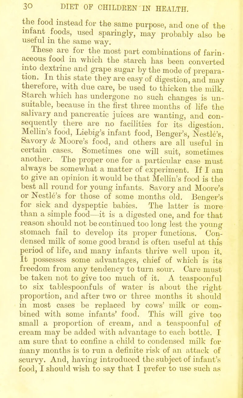 the food instead for the same purpose, and one of the infant foods, used sparingly, may probably also be useful m the same way. These are for the most part combinations of farin- aceous food in which the starch has been converted into dextrine and grape sugar by the mode of prepara- tion. In this state they are easy of digestion, and may therefore, with due care, be used to thicken the milk. Starch which has undergone no such changes is un- suitable, because in the first three months of life the salivary and pancreatic juices are wanting, and con- sequently there are no facilities for its digestion. Mellin's food, Liebig's infant food, Benger's, Nestle's, Savory & Moore's food, and others are all useful in certain cases. Sometimes one will suit, sometimes another. The proper one for a particular case must always be somewhat a matter of experiment. If I am to give an opinion it would be that Mellin's food is the best all round for young infants. Savory and Moore's or Nestle's for those of some months old. Benger's for sick and dyspeptic babies. The latter is more than a simple food—it is a digested one, and for that reason should not be continued too long lest the young stomach fail to develop its proper functions. Con- densed milk of some good brand is often useful at this period of life, and many infants thrive well upon it. It possesses some advantages, chief of which is its freedom from any tendency to turn sour. Care must be taken not to give too much of it. A teaspoonful to six tablespoonfuls of water is about the right proportion, and after two or three months it should in most cases be replaced by cows' milk or com- bined with some infants' food. This will give too small a proportion of cream, and a teaspoonful of cream may be added with advantage to each bottle. I am sure that to confine a child to condensed milk for fnany months is to run a definite risk of an attack of scurvy. And, having introduced the subject of infant's food, I should wish to say that I prefer to use such as