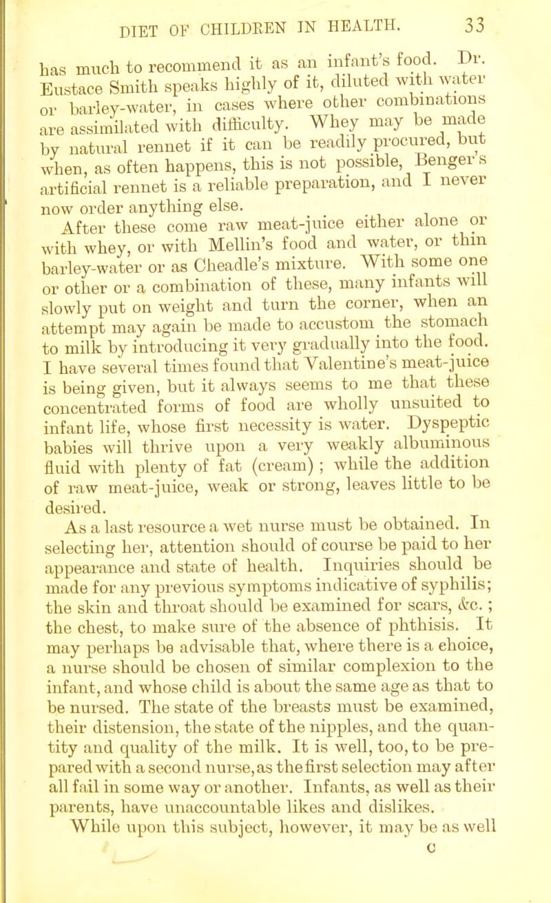 are assimilated with difficulty. Whey may be made by natural rennet if it can be readily procured, but when, as often happens, this is not possible, Benger s artificial rennet is a reliable preparation, and I never now order anything else. After these come raw meat-jmce either alone or with whey, or with Mellin's food and water, or thm barley-water or as Cheadle's mixture. With some one or other or a combination of these, many infants will slowly put on weight and turn the corner, when an attempt may again be made to accustom the stomach to milk by introducing it very gradually into the food. I have several times found that Valentine's meat-juice is being given, but it always seems to me that these concentrated forms of food are wholly unsuited to infant life, whose first necessity is water. Dyspeptic babies will thrive upon a very weakly albuminous fluid with plenty of fat (cream) ; while the addition of raw meat-juice, weak or strong, leaves little to be desired. As a last resource a wet nurse must be obtained. In selecting her, attention should of course be paid to her appearance and state of health. Inquiries should be made for any previous symptoms indicative of syphilis; the skin and throat should be examined for scars, &c.; the chest, to make sure of the absence of phthisis. It may perhaps be advisable that, where there is a choice, a nurse should be chosen of similar complexion to the infant, and whose child is about the same age as that to be nursed. The state of the breasts must be examined, their distension, the state of the nipples, and the quan- tity and quality of the milk. It is well, too, to be pre- pared with a second nurse,as thefirst selection may after all fail in some way or another. Infants, as well as their parents, have unaccountable likes and dislikes. While upon this subject, however, it may be as well c