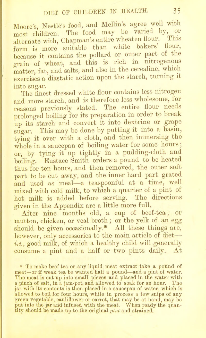 Moore's, Nestle's food, aud Mellin's agree well with most children. The food may be varied by or alternate with, Chapman's entire wheaten flour, ihis form is more suitable than white bakers' flour, because it contains the pollard or outer part of the crrain of wheat, and this is rich in nitrogenous matter, fat, and salts, and also in the cereahne, which exercises a diastatic action upon the starch, turning it into sugar. The linest dressed white flour contains less nitrogen and more starch, and is therefore less wholesome, for reasons previously stated. The entire flour needs prolonged boiling for its preparation in order to break up its starch and convert it into dextrine or grape sugar. This may be done by putting it into a basin, tying it over with a cloth, and then immersing the whole in a saucepan of boiling water for some hours; or, by tying it up tightly in a pudding-cloth and boiling. Eustace Smith orders a pound to be heated thus for ten hours, and then removed, the outer soft part to be cut away, and the inner hard part grated and used as meal—a teaspoonful at a time, well mixed with cold milk, to which a quarter of a pint of hot milk is added before serving. The directions given in the Appendix are a little more full. After nine months old, a cup of beef-tea; or mutton, chicken, or veal broth; or the yelk of an egg should be given occasionally.* All these things are, however, only accessories to the main article of diet— i.e., good milk, of which a healthy child will generally consume a pint and a half or two pints daily. At * To make beef tea or any liquid meat extract take a pound of meat—or if weak tea be wanted lialf a pound—and a pint of water. The meat is cut up into small pieces and placed in the water with a pinch of salt, in a jam-pot, and allowed to soak for an hour. The jar with its contents is then placed in a saucepan of water, which is allowed to boil for four hours, while in process a few snips of any green vegetable, cauliflower or carrot, that may be at hand, may be put into the jar and infused with the meat. When ready the quan- tity should bo made up to the original pint and strained.