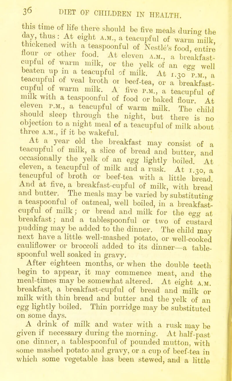 this time of life there should be five meals during, the day thus: At eight a.m., a teacupful of warm milk, thickened with a teaspoonful of Nestle's food, entire flour or other food. At eleven a.m., a breakfast- cupful of warm milk, or the yelk of an egc well beaten up in a teacupful of milk. At i p m a teacupful of veal broth or beef-tea, or a breakfalt- cupful of warm milk. A live p.m., a teacupful of mUk with a teaspoonful of food or baked flour At eleven p.m., a teacupful of warm milk. The child should sleep through the night, but there is no objection to a night meal of a teacupful of milk about three a.m., if it be wakeful. At a year old the breakfast may consist of a teacupful of milk, a slice of bread and butter and occasionally the yelk of an egg lightly boiled' At eleven, a teacupful of milk and a rusk. At i 30 a teacupful of broth or beef-tea with a little bread And at five, a breakfast-cupful of milk, with bread and butter. The meals may be varied by substitutincr a teaspoonful of oatmeal, well boiled, in a breakfast'- cupful of milk; or bread and milk for the egg at breakfast; and a tablespoonful or two of custard pudding may be added to the dinner. The child may next have a little well-mashed potato, or well-cooked cauliflower or broccoli added to its dinner—a table- spoonful well soaked in gravy. After eighteen months, or when the double teeth begin to appear, it may commence meat, and the meal-times may be somewhat altered. At eight a.m. breakfast, a breakfast-cupful of bread and milk or milk with thin bread and butter and the yelk of an egg lightly boiled. Thin porridge may be substituted on some days. A drink of milk and water with a rusk may be given if necessary during the morning. At half-past one dinner, a tablespoonful of pounded mutton, with some mashed potato and gravy, or a cup of beef-tea in which some vegetable has been stewed, and a little