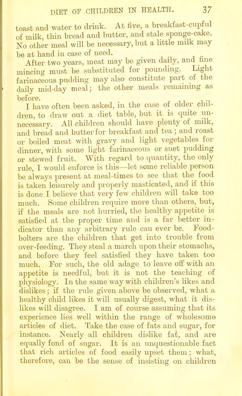 toast and water to drink. At five, a brealifast-cupful of milk, tiiin bread and butter, and stale sponge-cake. No other meal will be necessary, hut a little milk may be at hand in case of need. After two years, meat may be given daily, and hne mincing must be substituted for pounding. Light farinaceous pudding may also constitute part of the daily mid-day meal; the other meals remaining as before. I have often been asked, in the case ot older chil- dren, to draw out a diet table, but it is quite un- necessary. All children should have plenty of milk, and bread and butter for breakfast and tea; and roast or boiled meat with gravy and light vegetables for dinner, with some light farinaceous or suet pudding or stewed fruit. With regard to quantity, the only rule, I would enforce is this—let some reliable person be always present at meal-times to see that the food is taken leisurely and properly masticated, and if this is done I believe that very few children will take too much. Some children require more than others, but, if the meals are not hurried, the healthy appetite is satisfied at the proper time and is a far better in- dicator than any arbitrary rule can ever be. Food- bolters are the children that get into trouble from over-feeding. They steal a march upon their stomachs, and before they feel satisfied they have taken too much. For such, the old adage to leave off with an appetite is needful, but it is not the teaching of physiology. In the same way with children's likes and dislikes; if the rule given above be observed, what a healthy child likes it will usually digest, what it dis- likes will disagree. I am of course assuming that its experience lies well within the range of wholesome articles of diet. Take the case of fats and sugar, for instance. Nearly all children dislike fat, and are equally fond of sugar. It is an unquestionable fact that rich articles of food easily upset them; what, therefore, can be the sense of insisting on children