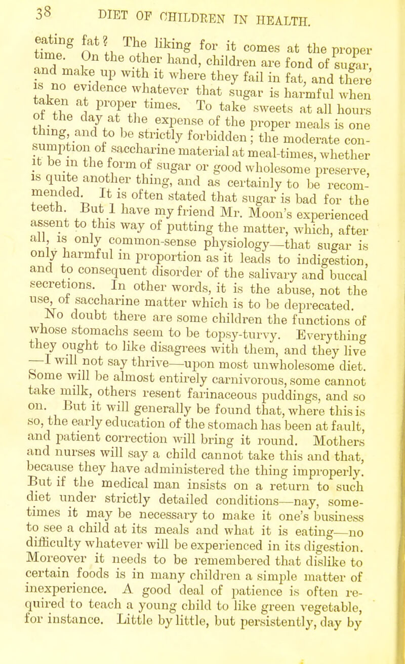 tTm^ On n ''^.l ^'^'^ ^'^^ proper time. On the other hand, children are fond of sugar and Hiake up with it where they fail in fat, and t£ ZCr. \  ^^^!^tever that sugar is hatful when taken at proper tnnes. To take sweets at all hours ot the day at the expense of the proper meals is one thing and to be strictly forbidden; the moderate con- sumption of saccharine material at meal-times, whether It be in the form of sugar or good wholesome preserve, IS quite another thing, and as certainly to be recom- mended It is often stated that sugar is bad for the teeth But 1 have my friend Mr. Moon's experienced assent to this way of putting the matter, which, after all IS only common-sense physiology—that sugar is only harmful m proportion as it leads to indigestion, and to consequent disorder of the salivary and buccal secretions. In other words, it is the abuse, not the use^^ot saccharine matter which is to be deprecated. JNo doubt there are some children the functions of whose stomachs seem to be topsy-turvy. Everything they ought to like disagrees with them, and they live —I will not say thrive—upon most unwholesome diet, borne will be almost entirely carnivorous, some cannot take milk, others resent farinaceous puddings, and so on. But it will generally be found that, where this is so, the early education of the stomach has been at fault, and patient correction will bring it round. Mothers and nurses will say a child cannot take this and that, because they have administered the thing improperly. But if the medical man insists on a return to such diet under strictly detailed conditions—nay, some- times it may be necessary to make it one's business to see a child at its meals and what it is eating no difficulty whatever will be experienced in its digestion. Moreover it needs to be remembered that dislike to certain foods is in many children a simple matter of inexperience. A good deal of patience is often re- quired to teach a young child to lilce green vegetable, for instance. Little by little, but persistently, day by