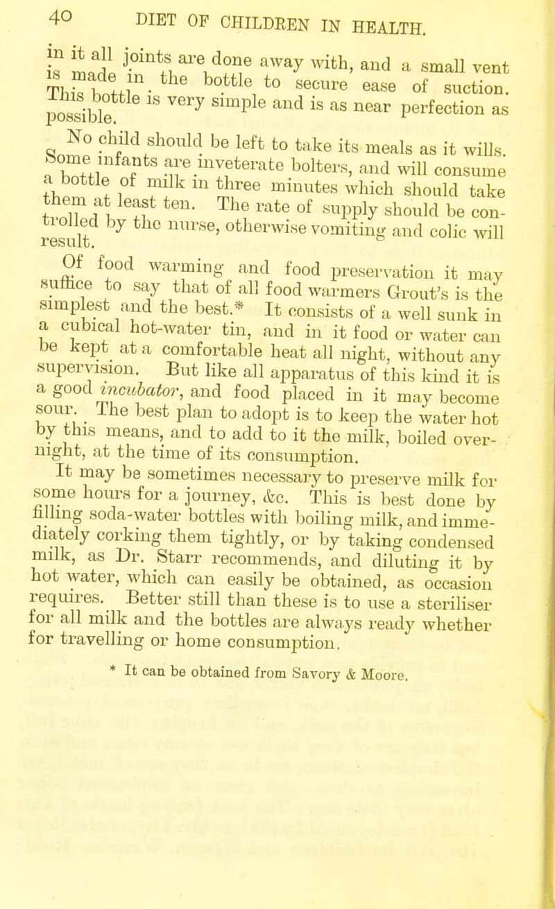 i? m ^^T ''^y ^''^ ^ vent possible ''''^ ''^ ^''^ perfection as No child shonld be left to take its meals as it wills, fc^ome infants are inveterate bolters, and will consume a bottle of mUk m three minutes which should take t?oXd1 ^''^ •'^PPly '^--^^ be con- result °^b^^'^^'^e vomiting and colic will Of food warming and food preservation it may sufiice to say that of all food warmers Grout's is the simplest and the best.* It consists of a well sunk in a cubical hot-water tin, and in it food or water can be kept at a comfortable heat all night, without any supervision. But like all apparatus of this kind it is agood mcMtoor, and food placed in it may become sour The best plan to adopt is to keep the water hot by this means, and to add to it the milk, boiled over- night, at the time of its consumption. It may be sometimes necessary to preserve milk for some hours for a journey, cfec This is best done by hliing soda-water bottles with boiling milk, and imme- diately corking them tightly, or by taking condensed milk, as Dr. Starr recommends, and diluting it by hot water, which can easily be obtained, as occasion requires. Better still than these is to use a steriliser for all milk and the bottles are always ready whether for travelling or home consumption, * It can be obtained from Savory & Moore.