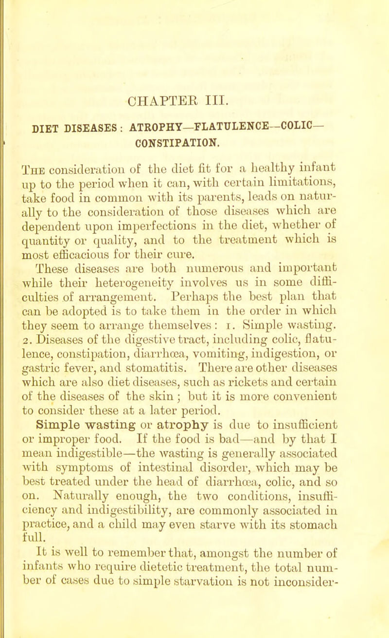 CHAPTER III. DIET DISEASES : ATROPHY—FLATULENCE—COLIC- CONSTIPATION. The consideration of the diet fit for a healthy infant up to the period when it can, with certain limitations, take food in common with its parents, leads on natur- ally to the consideration of those diseases which are dependent upon imperfections in the diet, whether of quantity or quality, and to the treatment which is most efficacious for their cure. These diseases are both numerous and important while their heterogeneity involves us in some diffi- culties of ai-rangement. Perhaps the best plan that can be adopted is to take them in the order in which they seem to arrange themselves : i. Simple wasting. 2. Diseases of the digestive tract, including colic, flatu- lence, constipation, diai'rhcBa, vomiting, indigestion, or gastric fever, and stomatitis. There are other diseases which are also diet diseases, svich as rickets and ceitain of the diseases of the skin ; but it is more convenient to consider these at a later period. Simple wasting or atrophy is due to insufficient or improper food. If the food is bad—and by that I mean indigestible—the wasting is generally associated with symptoms of intestinal disordei', which may be best treated under the head of diarrhcea, colic, and so on. Naturally enough, the two conditions, insuffi- ciency and indigestibility, are commonly associated in practice, and a child may even starve with its stomach full. It is well to remember that, amongst the number of infants who require dietetic treatment, the total num- ber of cases due to simple starvation is not inconsider-