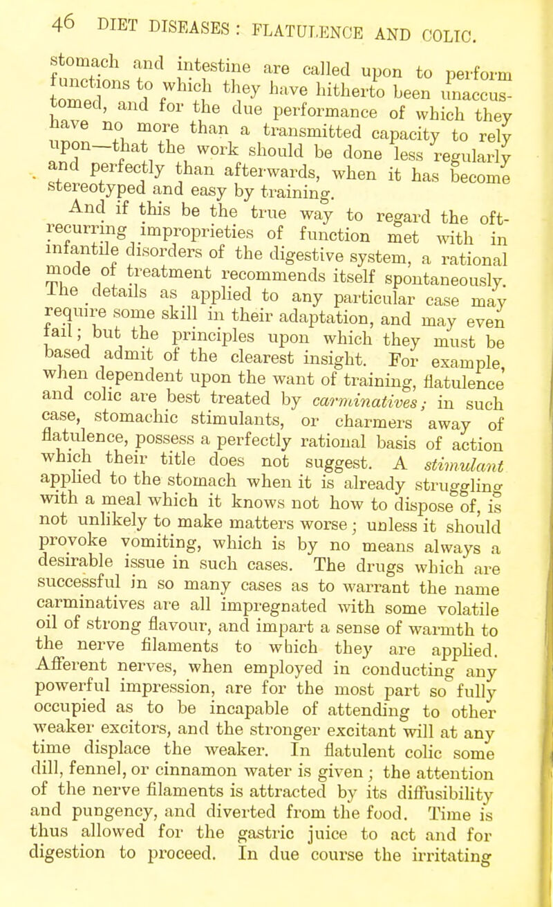 stomach and intestine are called upon to perform tomed, and for the due performance of which they Have no more than a transmitted capacity to rely anrrtli* ^^^ less regularly and perfectly than afterwards, when it has become stereotyped and easy by training. And if this be the true way to regard the oft- recurring improprieties of function met with in infantile disorders of the digestive system, a rational mode of treatment recommends itself spontaneously. Ihe detads as applied to any particular case may require some skill in their adaptation, and may even tail; but the prmciiiles upon which they must be based admit of the clearest insight. For example when dependent upon the want of training, flatulence' and colic are best treated by carminatives; in such case, stomachic stimulants, or charmers away of flatulence, possess a perfectly rational basis of action which their title does not suggest. A stimulant applied to the stomach when it is already strugglino- with a meal which it knows not how to dispose of, il not unlikely to make matters worse; unless it should provoke vomiting, which is by no means always a desirable issue in such cases. The drugs which are successful in so many cases as to warrant the name carminatives are all impregnated with some volatile oil of strong flavour, and impart a sense of warmth to the nerve filaments to wbich they are appHed. Aflferent nerves, when employed in conducting any powerful impression, are for the most part so fully occupied as to be incapable of attending to other weaker excitors, and the stronger excitant will at any time displace the weaker. In flatulent colic some dill, fennel, or cinnamon water is given ; the attention of the nerve filaments is attracted by its diftusibility and pungency, and diverted from the food. Time is thus allowed for the gastric juice to act and for digestion to proceed. In due course the irritating