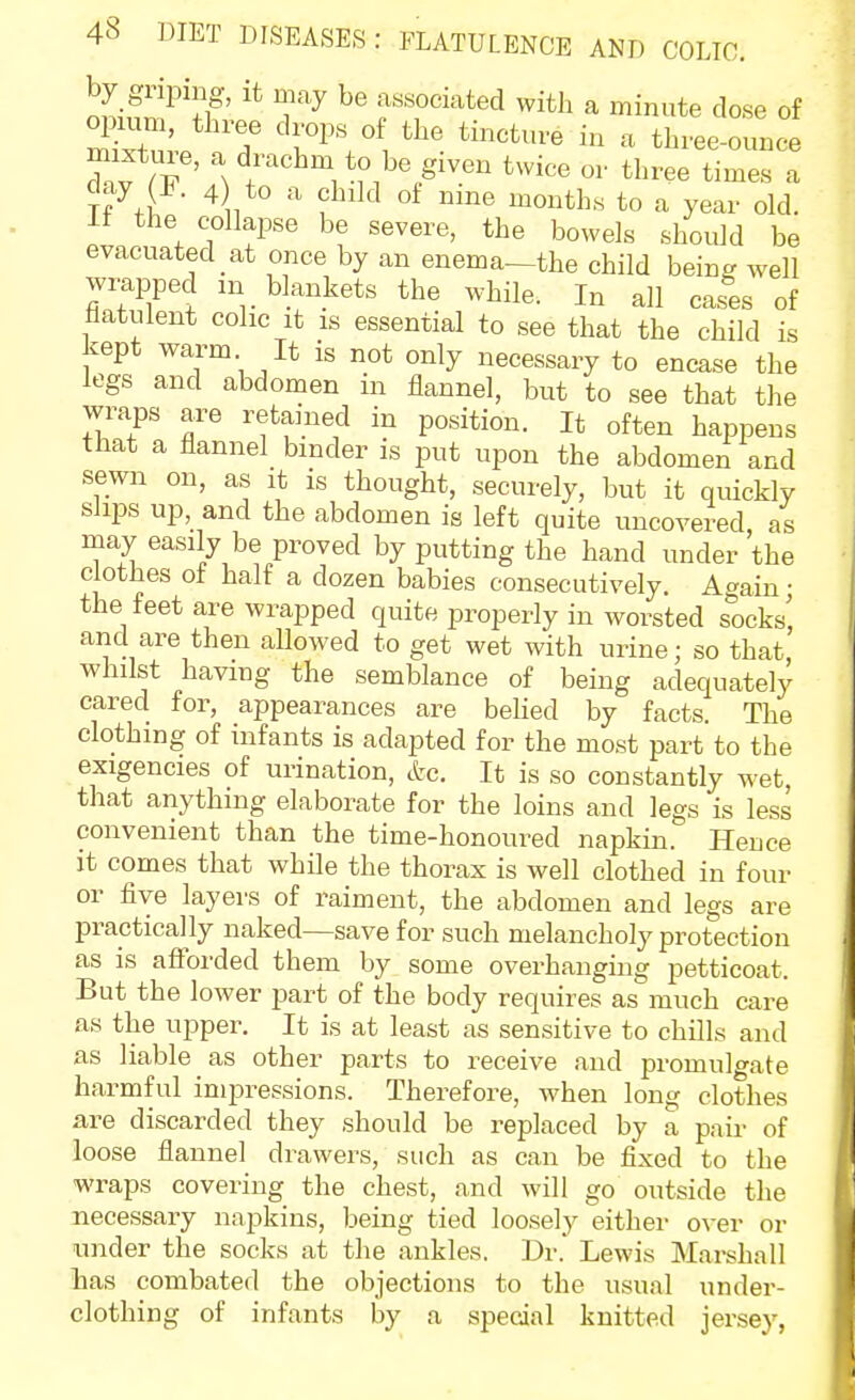 associated with a minute dose of T '^^^^-^ three-ounce ' \ r to be given twice or three times a j7,r ^1 to a year old. it the collapse be severe, the bowels should be evacuated at once by an enema—the child being well wrapped m blankets the while. In all cases of ilatulent colic it is essential to see that the child is kept warm It is not only necessary to encase the legs and abdomen in flannel, but to see that the wraps are retained in position. It often happens that a flannel binder is put upon the abdomen and sewn on, as it is thought, securely, but it quickly slips up, and the abdomen is left quite uncovered, as may easily be proved by putting the hand under the clothes ot half a dozen babies consecutively. Again • the feet are wrapped quite properly in worsted socks! and are then allowed to get wet with urine; so that, whilst having the semblance of being adequately cared for, appearances are beUed by facts. The clothing of infants is adapted for the most part to the exigencies of urination, etc. It is so constantly w^et, that anything elaborate for the loins and legs is less convenient than the time-honoured napkin. Hence it comes that while the thorax is well clothed in four or five layers of raiment, the abdomen and legs are practically naked—save for such melancholy protection as is afforded them by some overhanging petticoat. But the lower part of the body requires as much care as the upper. It is at least as sensitive to chills and as liable as other parts to receive and promulgate harmful impressions. Therefore, when long clothes are discarded they should be replaced by a pair of loose flannel drawers, such as can be fixed to the wraps covering the chest, and will go outside the necessary napkins, being tied loosely either over or under the socks at the ankles. Dr.' Lewis Marshall has combated the objections to the usual under- clothing of infants by a special knitted jersey,