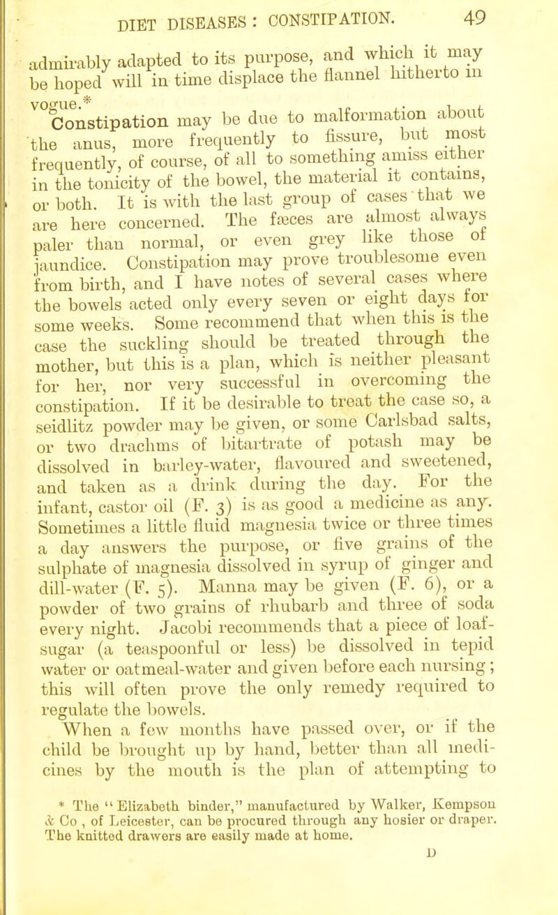 admirably adapted to its purpose, and which it may be hoped will in time displace the flannel hitherto m votrue * Constipation may be due to malformation about the anus, more frequently to fissure, but most frequently, of course, of all to something amiss either in the tonicity of the bowel, the material it contains, or both. It is with the last group of cases that we are here concerned. The faeces are almost always paler than normal, or even grey like those ot i-iundice. Constipation may prove troublesome even from birth, and I have notes of several cases where the bowels acted only every seven or eight days tor some weeks. Some recommend that when this is the case the suckling should be treated through the mother, but this is a plan, which is neither pleasant for her, nor very successful in overcoming the constipation. If it be desirable to treat the case so, a seidlitz powder may be given, or some Carlsbad salts, or two drachms of bitartrate of potash may be dissolved in barley-water, flavoured and sweetened, and taken as a drink during the day. For the infant, castor oil (F. 3) is as good a medicine as any. Sometimes a little fluid magnesia twice or three times a day answers the purpose, or five grains of the sulphate of magnesia dissolved in syrup of ginger and dill-water (F. 5). Manna may be given (F. 6), or a powder of two grains of rhubarb and three of soda every night. Jacobi recommends that a piece of loaf- sugar (a teaspoonful or less) be dissolved in tepid water or oat meal-water and given before each nursing; this will often prove the only remedy required to regulate the bowels. When a few months have passed over, or if the child be brought up by hand, better than all medi- cines by the mouth is the plan of attempting to * The  Elizabeth binder, manufactured by Walker, Kempsou A Co , of Leicester, can be procured through any hosier or draper. The knitted drawers are easily made at home. JJ