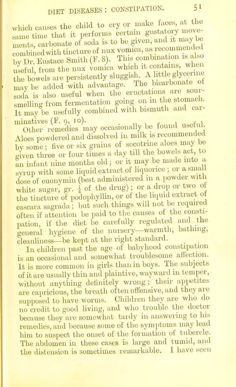 which causes the child to cry or make f-^^^'-^'l^ll same time that it performs certain g-^ ^i^; be ments, carbonate of soda is to be given, and it may be comb lied with tincture of nux vomica, as recommended rDr Eustace Smith (F. 8). This combination is also iful from the nux iomica which it contains, when re bowels are persistently ^l^^gg-Ji ^/l^^^^. S ^^^'S may be added with advantage. The bicarbonate of soda is also useful when .'^^■^^^t^^.^°^i^,;:,;^„^°Si smelling from fermentation going on m the ^tomac i. It may be usefully combined with bismuth and cai- minatives (F. 9, 10). „ ■, c i „ Other remedies may occasionally be found useful Aloes powdered and dissolved in milk is recommended by some ; hve or six grains of socotrme aloes may be iven three or four times a day tUl the bowe s act, to an infant nine months old; or it may be made into a syrup with some liquid extract of hquorice ; or asma 1 dose of euonymin (best administered in a powder with white sugar, gr. 1 of the drug) ; or a drop or two of the tincture of podophyllin, or of the liquid extract of cascara sagrada; but such things will not be required often if attention be paid to the causes of the consti- pation, if the diet be carefully regulated and the general hygiene of the nursery—warmth, bathing, cleanlhiess—be kept at the right standard. In children past the age of babyhood constipation is an occasional and somewhat troublesome aflection. It is more common in girls than in boys. The subjects of it are usually thin and plaintive, wayward in temper, without anything definitely wrong; their appetites are capricious, the breath often offensive, and they are supposed to have worms. Children they are who do no credit to good living, and who trouble the doctor because they'are somewhat tardy in answering to his remedies, and because some of the symptoms may lead him to suspect the onset of the formation of tubercle. The abdomen in these cases is large and tumid, and the distension is sometimes remarkable. I have seen