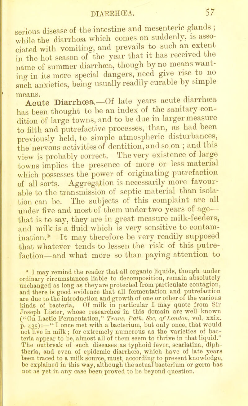 serious disease of the intestine and mesenteric glands ; while the diarrhoea which comes on suddenly, is asso- ciated with vomiting, and prevails to such an extent in the hot season of the year that it has received the name of summer diarrhoea, though by no means want- m<^ in its more special dangers, need give rise to no such anxieties, being usually readily curable by simple means. . Acute Diarrhoea.—Of late years acute diarrhoea has been thought to be an index of the sanitary con- dition of large towns, and to be due in larger measure to filth and putrefactive processes, than, as had been previously held, to simple atmospheric disturbances, the nervous activities of dentition, and so on ; and this view is probably correct. The very existence of large towns implies the presence of more or less material which possesses the power of originating pucrefaction of all sorts. Aggregation is necessarily moi'e favour- able to the transmission of septic material than isola- tion can be. The subjects of this complaint are all under five and most of them under two years of age— that is to say, they are in great measure milk-feeders, and milk is a fluid which is very sensitive to contam- ination.* It may therefore be very readily supposed that whatever tends to lessen the risk of this putre- faction—and what more so than paying attention to * I may rstnind the reader that all organic liquids, though under ordinary circumstances liable to decomposition, remain absolutely unchanged as long as they are protected from particulate contagion, and there is good evidence that all fermentation and putrefaction are due to the introduction and growth of one or other of the various kinds of bacteria. Of milk in particular I may quote from Sir Joseph Iiister, whose researches in this domain are well known ( On Lactic Fermentation, Trans. Path. Soc. of London, vol. xxix. p. 435):— I once met with a bacterium, but only once, that would not live in milk; for extremely numerous as the varieties of bac- teria appear to be, almost all of them seem to thrive in that liquid. The outbreak of such diseases as typhoid fever, .scarlatina, diph- theria, and even of epidemic diarrhoea, which have of late years been traced to a milk source, must, according to present knowledge, be explained in this way, although the actual bacterium or germ has not as yet in .any case been proved to bo beyond question.