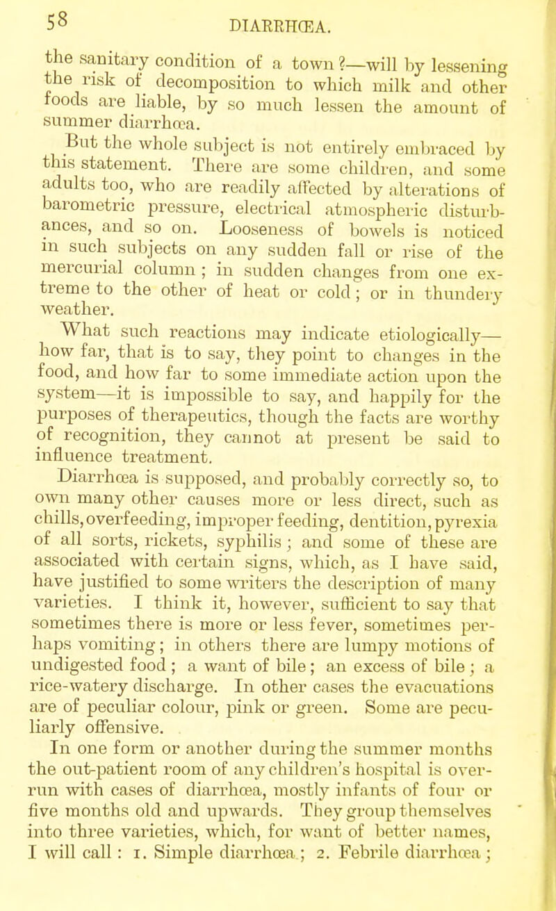 the sanitary condition of a town ?—will by lessening the risk of decomposition to which milk and other foods are liable, by so much lessen the amount of summer diarrhea. But the whole subject is not entirely embraced by this statement. There are some children, and some adults too, who are readily affected by alterations of barometric pressure, electrical atmospheric disturb- ances, and so on. Looseness of bowels is noticed in such subjects on any sudden fall or rise of the mercurial column ; in sudden changes from one ex- treme to the other of heat or cold^ or in thundery weather. What such reactions may indicate etiologically— how far, that is to say, they point to changes in the food, and how far to some immediate action upon the system—it is impossible to say, and happily for the purposes of therapeutics, though the facts are worthy of recognition, they cannot at present be said to influence treatment. Diarrhcea is supposed, and probably correctly so, to own many other causes more or less direct, such as chills, overfeeding, improper feeding, dentition, pyrexia of all sorts, rickets, syphilis ; and some of these are associated with certain signs, which, as I have said, have justified to some wi-iters the description of many varieties. I think it, however, sufficient to say that sometimes there is more or less fever, sometimes per- haps vomiting; in others there are lumpy motions of undigested food ; a want of bile; an excess of bile; a rice-watery discharge. In other cases the evacuations are of peculiar colour, pink or green. Some are pecu- liarly offensive. In one form or another during the summer months the out-patient room of any children's hospital is over- run with cases of diarrhcea, mostly infants of four or five months old and upwards. Tiiey group themselves into three vaiieties, which, for want of better names, T will call: i. Simple diarrhoea.; 2. Febrile diai'rhcea;