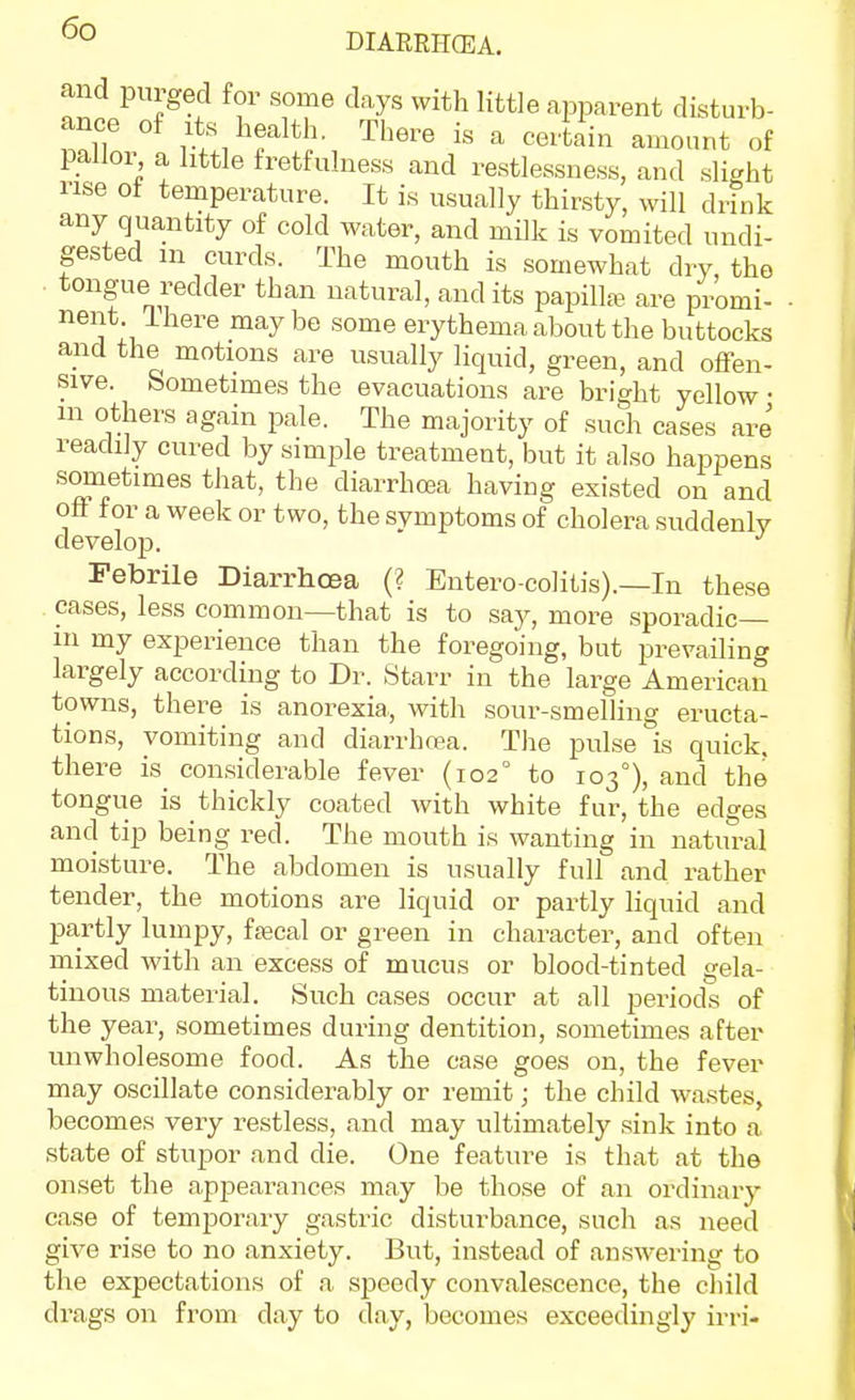 and purged for some days with little apparent disturb- ance of Its health. There is a certain amount of pallor a little fretfulness and restlessness, and slight rise ot temperature. It is usually thirsty, will drink any quantity of cold water, and milk is vomited undi- gested in curds. The mouth is somewhat dry, the . tongue redder than natural, and its papilla? are promi- nent ihere maybe some erythema about the buttocks and the motions are usually liquid, green, and offen- sive, bometimes the evacuations are bright yellow • in others again pale. The majority of such cases are readily cured by simple treatment, but it also happens sometimes that, the diarrhcea having existed on and off for a week or two, the svmptoms of cholera suddenly develop. Febrile Diarrhoea (? Entero colitis).—In these . cases, less common—that is to say, more sporadic— in my experience than the foregoing, but prevailing largely according to Dr. Starr in the large American towns, there is anorexia,, with sour-smelHng eructa- tions, vomiting and diarrhoea. The pulse is quick, there is_ considerable fever (102° to 103°), and the tongue is thickly coated with white fur, the edges and tip being red. The mouth is wanting in natural moisture. The abdomen is usually full and rather tender, the motions are liquid or partly liquid and partly lumpy, fajcal or green in character, and often mixed with an excess of mucus or blood-tinted gela- tinous material. Such cases occur at all periods of the year, sometimes during dentition, sometimes after unwholesome food. As the case goes on, the fever may oscillate considerably or remit; the child wastes, becomes very restless, and may ultimately sink into a state of stupor and die. One feature is that at the onset the appearances may be those of an ordinary case of temporary gastric disturbance, such as need give rise to no anxiety. But, instead of answering to the expectations of a speedy convalescence, the child dra ,gs on from day to day, becomes exceedingly irri-
