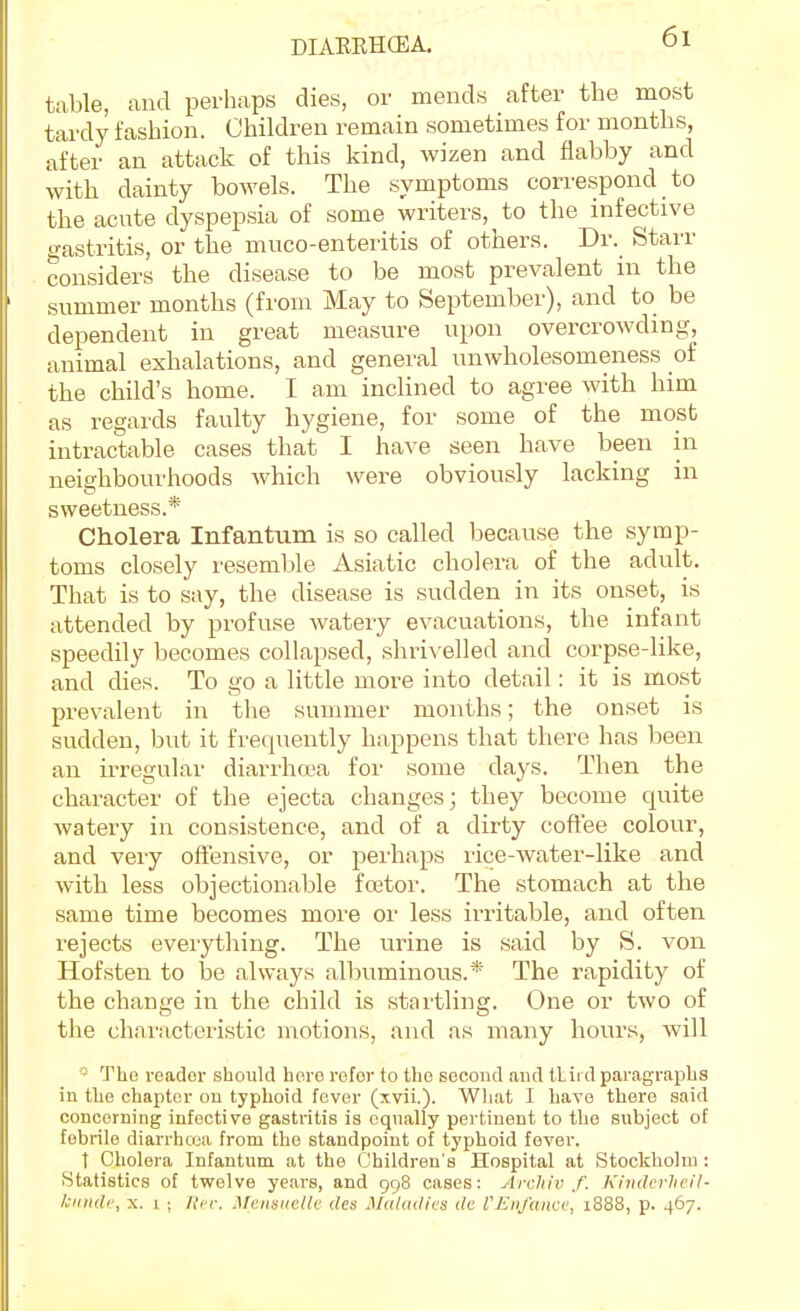 table, and perhaps dies, or mends after the most tardy fashion. Children remain sometimes for months, after an attack of this kind, wizen and flabby and with dainty bowels. The symptoms correspond to the aciTte dyspepsia of some writers, to the infective I'astritis, or the muco-enteritis of others. Dr. Starr considers the disease to be most prevalent in the summer months (from May to September), and to be dependent in great measure upon overcrowding, animal exhalations, and general unwholesomeness of the child's home. I am inclined to agree with him as regards faulty hygiene, for some of the most intractable cases that I have seen have been in neighbourhoods which were obviously lacking in sweetness.* Cholera Infantum is so called because the symp- toms closely resemble Asiatic cholera of the adult. That is to say, the disease is sudden in its onset, is attended by profuse watery evacuations, the infant speedily becomes collapsed, shrivelled and corpse-like, and dies. To go a little more into detail: it is most prevalent in the summer months; the onset is sudden, but it frequently happens that there has been an irregular diarrha-a for some days. Then the character of the ejecta changes; they become quite watery in consistence, and of a dirty coftee colour, and very offensive, or perhaps i-ice-water-like and with less objectionable foetor. The stomach at the same time becomes more or less irritable, and often rejects everything. The urine is said by S. von Hofsten to be always albuminous.* The rapidity of the change in the child is startling. One or two of the characteristic motions, and as many hours, Avill The i-eador should horo refer to the second and tLiid paragraphs in the chapter on typhoid fever (xvii.). Wliat I have there said concerning infective gastritis is equally pertinent to the subject of febrile diarrhcoa from the standpoint of typhoid fever. t Cholera Infantum at the Children's Hospital at Stockholm : Statistics of twelve years, and 998 cases: Arcliiv f. Kinderheil- Iciindv, X. I ; lli'i-. Mciisiiclli: des Ma/adit'S dc I'JiDjuncc, 1888, p. 467.