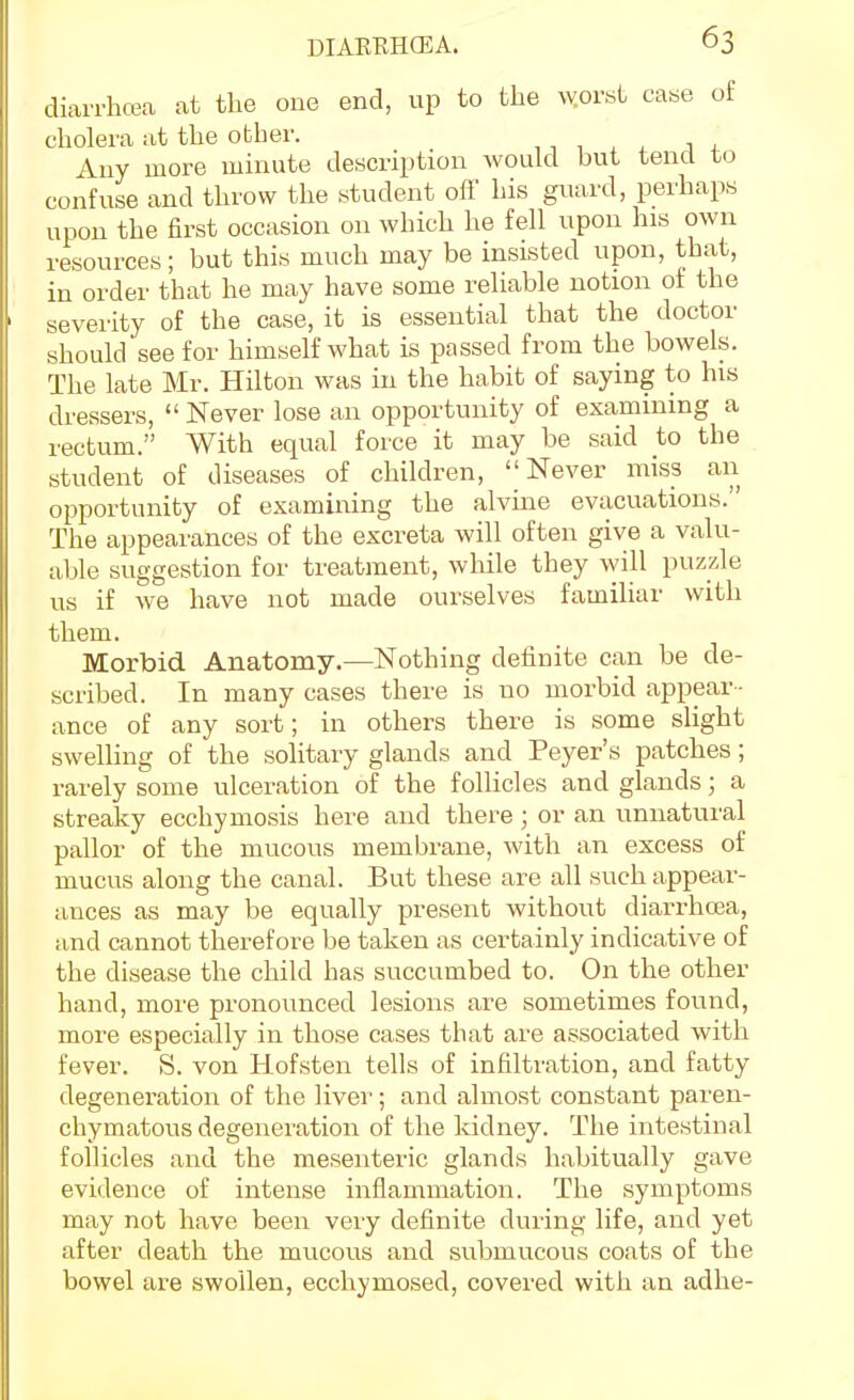 diarrhcea at the one end, up to the vyorst case of cholera at the other. ,, 1 , , i . Any more minute description would but tend to confuse and throw the student off his guard, perhaps upon the first occasion on which he fell upon his own resources; but this much may be insisted upon, that, in order that he may have some reliable notion ot the severity of the case, it is essential that the doctor should see for himself what is passed from the bowels. The late Mr. Hilton was in the habit of saying to his dressers,  Never lose an opportunity of examining a rectum. With equal force it may be said to the student of diseases of children, Never miss an opportunity of examining the alvine evacuations. The appearances of the excreta will often give a valu- able suggestion for treatment, while they will puzzle us if we have not made ourselves familiar with them. Morbid Anatomy.—Nothing definite can be de- scribed. In many cases there is no morbid appear - ance of any sort; in others there is some slight swelling of the solitary glands and Peyer's patches; rarely some ulceration of the follicles and glands; a streaky ecchymosis here and there; or an unnatural pallor of the mucous membrane, with an excess of mucus along the canal. But these are all such appear- ances as may be equally present without diarrhcea, and cannot therefore be taken as certainly indicative of the disease the child has succumbed to. On the other hand, more pronounced lesions are sometimes found, more especially in those cases that are associated with fever. S. von Hofsten tells of infiltration, and fatty degeneration of the liver; and almost constant paren- chymatous degeneration of the kidney. The intestinal follicles and the mesenteric glands habitually gave evidence of intense inflammation. The symptoms may not have been very definite during life, and yet after death the mucous and submucous coats of the bowel are swollen, ecchymosed, covered with an adhe-