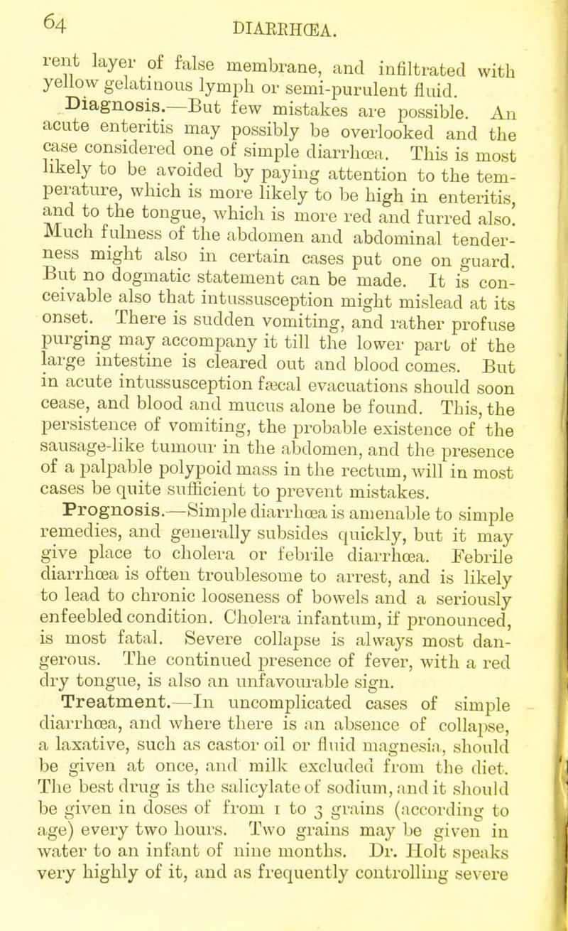 rent layer of false membrane, and infiltrated with yellow gelatinous lymph or semi-purulent fluid. Diagnosis.—But few mistakes are possible An acute enteritis may possibly be overlooked and the case considered one of simple diarrhcea. This is most likely to be avoided by paying attention to the tem- perature, which is more likely to be high in enteritis, and to the tongue, which is more red and furred also! Much f ulness of the abdomen and abdominal tender- ness might also in certain cases put one on guard. But no dogmatic statement can be made. It is con- ceivable also that intussusception might mislead at its onset. There is sudden vomiting, and rather profuse purging may accompany it till the lower part of the large intestine is cleared out and blood comes. But in acute intussusception fa3cal evacuations should soon cease, and blood and mucus alone be found. This, the persistence of vomiting, the probable existence of the sausage-like tumour in the abdomen, and the presence of a palpable polypoid mass in the rectum, will in most cases be quite sufficient to prevent mistakes. Prognosis.—Simple diarrhoea is amenable to simple remedies, and generally subsides quickly, but it may give place to cholera or febrile diarrhcea. Febrile diarrhoea is often troublesome to arrest, and is likely to lead to chronic looseness of bowels and a seriously enfeebled condition. Cholera infantum, if pronounced, is most fatal. Severe collapse is alwaj^s most dan- gerous. The continued presence of fever, with a red dry tongue, is also an unfavoui'able sign. Treatment.—In uncomplicated cases of simple diarrhcea, and where there is an absence of collapse, a laxative, such as castor oil or fluid magnesia, should be given at once, and milk excluded from the diet. Tlie best drug is the salicylate of sodium, and it shouUi be given in doses of from i to 3 grains (according to age) every two hours. Two grains may be given in water to an infant of nine months. Dr. Holt speaks very highly of it, and as frequently controlling severe