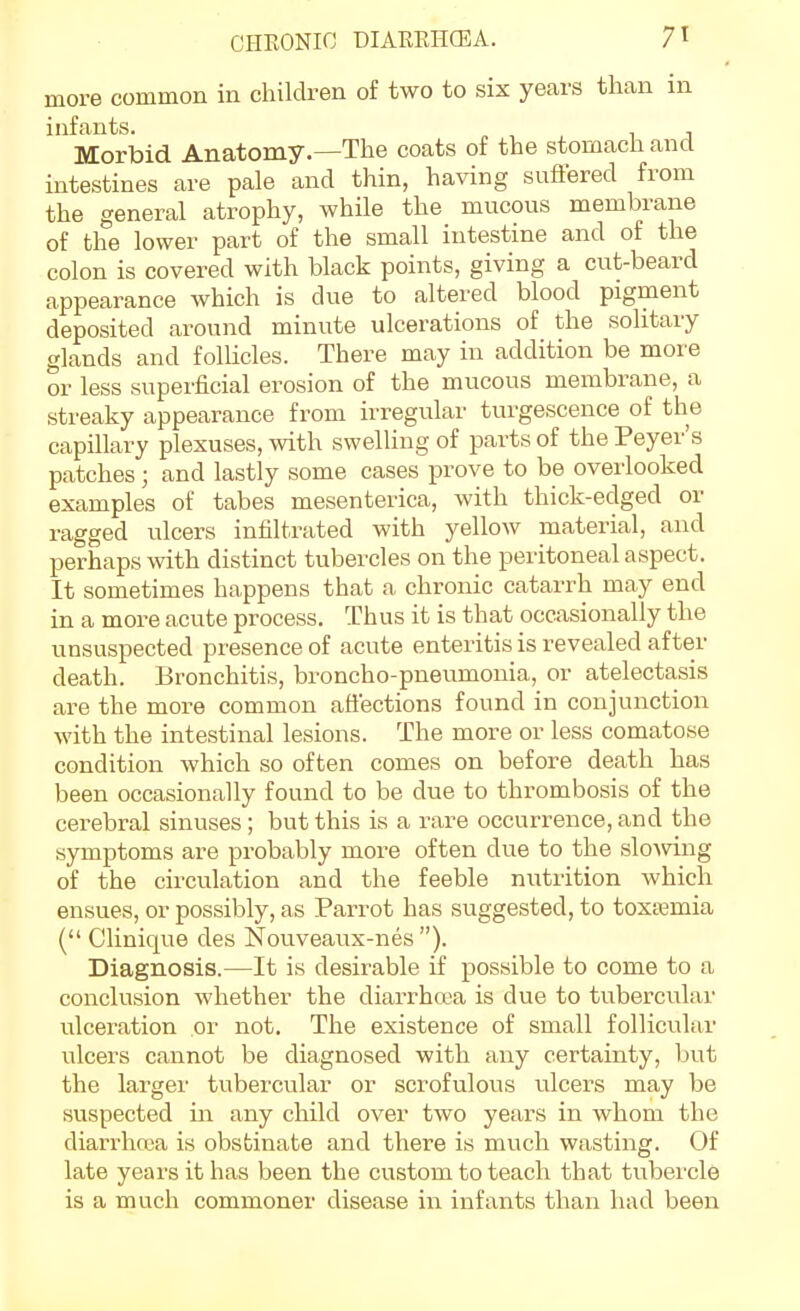 more common in children of two to six years than in infants. ^ , , i j Morbid Anatomy.—The coats of the stomach and intestines are pale and thin, having suftered from the general atrophy, while the mucous membrane of the lower part of the small intestine and of the colon is covered with black points, giving a cut-beard appearance which is due to altered blood pigment deposited around minute ulcerations of the solitary glands and follicles. There may in addition be more or less superficial erosion of the mucous membrane, a streaky appearance from irregular turgescence of the capillary plexuses, with swelling of parts of the Peyer's patches ; and lastly some cases prove to be overlooked examples of tabes mesenterica, with thick-edged or ragged ulcers infiltrated with yellow material, and perhaps with distinct tubercles on the peritoneal aspect. It sometimes happens that a chronic catarrh may end in a more acute process. Thus it is that occasionally the unsuspected presence of acute enteritis is revealed after death. Bronchitis, broncho-pneumonia, or atelectasis are the more common aflections found in conjunction with the intestinal lesions. The more or less comatose condition which so often comes on before death has been occasionally found to be due to thrombosis of the cerebral sinuses; but this is a rare occurrence, and the symptoms are probably more often due to the sloAving of the circulation and the feeble nutrition which ensues, or possibly, as Parrot has suggested, to toxtemia ( Clinique des Nouveaux-nes ). Diagnosis.—It is desirable if possible to come to a conclusion whether the diarrha?a is due to tubercular ulceration or not. The existence of small follicular ulcers cannot be diagnosed with any certainty, but the larger tubercular or scrofulous ulcers may be suspected in any child over two years in whom the diarrhcca is obstinate and there is much wasting. Of late years it has been the custom to teach that tubercle is a much commoner disease in infants than had been