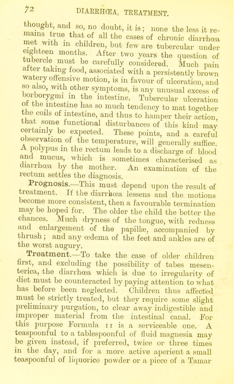 DIARRHCEA, TREATMENT, tiiought, and so no doubt, it is ; none the less it re- me witr '^^ °f ^1^^^°^^ diarrhoea met with in children, but few are tubercular under eighteen months. After two years the question of tubercle must be carefully considered. Much pain atter taking food, associated with a persistently brown watery offensive motion, is in favour of ulceration, and so also, with other symptoms, is any unusual excess of borborygmi m the intestine. Tubercular ulceration of the intestine has so much tendency to mat together the coils of intestine, and thus to hamper their action, that some functional disturbances of this kind may certainly be expected. These points, and a careful observation of the temperature, will generally suffice. A polypus m the rectum leads to a discharge of blood and mucus, which is sometimes characterised as diarrhoea by the mother. An examination of the rectum settles the diagnosis. Prognosis.—This must depend upon the result of treatment. If the diarrhoea lessens and the motions become more consistent, then a favourable termination may be hoped for. The older the child the better the chances. Much dryness of the tongue, with redness and enlargement of the papillaj, accompanied by thrush; and any ojdema of the feet and ankles are of the worst augury. Treatment.—To take the case of older children first, and excluding the possibility of tabes mesen- terica, the diarrhoea which is due to irregularity of diet must be counteracted by paying attention to what has before been neglected. Children thus affected must be strictly treated, but they require some slight prehminary purgation, to clear away indigestible and improper material from the intestinal canal. For this purpose Formula ii is a serviceable one. A teaspoonful to a tablespoonful of fluid magnesia may be given instead, if j)referred, twice or three times in the day, and for a more active aperient a small teaspoonful of liquorice powder or a piece of a Tamar