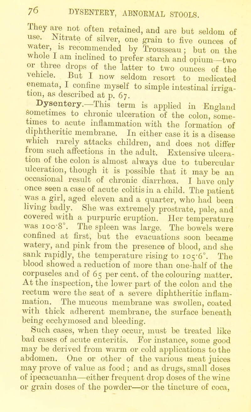 They are not often retained, and are but seldom of use. ^Jitrate of silver, one grain to five ounces of water, IS recommended by Trousseau; but on the whole I am incHned to prefer starch and opium -two or three drops of the latter to two ounces of the vehicle. But I now seldom resort to medicated enemata, I confine myself to simple intestinal irriga- tion, as described at p. 67. Dysentery.—This term is applied in England Sometimes to chronic ulceration of the colon, some- times to_ acute inflammation with the formation of diphtheritic membrane. In either case it is a disease which rarely attacks children, and does not differ from such afiections in the adult. Extensive ulcera- tion of the colon is almost always due to tubercular ulceration, though it is possible that it may be an occasional result of chronic diarrhrea. I have only once seen a case of acute colitis in a child. The patient was a girl, aged eleven and a quarter, who had been living badly. She was extremely prostrate, pale, and covered with a purpuric eruption. Her temperature was ioo-8°. The spleen was large, The bowels were confined at first, but the evacuations soon became watery, and pink from the presence of blood, and she sank rapidly, the temperature rising to 105-6°. The blood showed a reduction of more than one-half of the corpuscles and of 65 per cent, of the colouring matter. At the inspection, the lower part of the colon and the rectum were the seat of a severe diphtheritic inflam- mation. The mucous membrane was swollen, coated with thick adherent membrane, the surface beneath being ecchymosed and bleeding. Such cases, when they occui', must be treated like bad cases of acute enteritis. For instance, some good may be derived from warm or cold applications to the abdomen. One or other of the various meat juices may prove of value as food ; and as drugs, small doses of ipecacuanha—either frequent drop doses of the wine or grain doses of the povvdei'—or the tincture of coca,