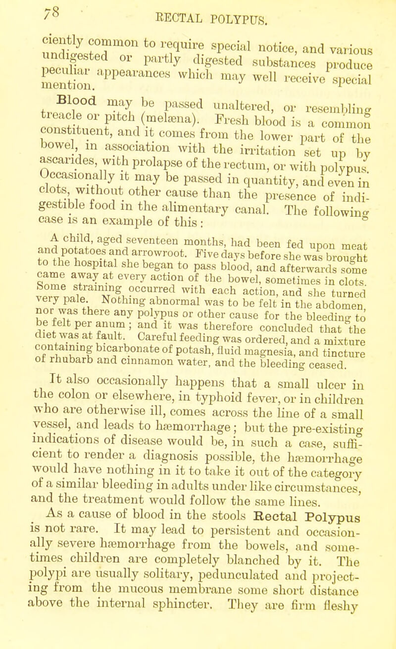 KECTAL POLYPUS. SSs?^?T '^'''^ various undigested or partly digested substances produce Slon.''^ which may well receive'si'eS trP^ii?'^ ^ unaltered, or resembling tieacle or pitch (metena). Fresh blood is a common constituent, and it comes from the lower part of the bowel m association with the irritation set up by ascarides vvith prolapse of the rectum, or with polypus^ Occasionally It may be passed in quantity, and even in clots without other cause than the presence of indi- gestible food in the alimentary canal. The foUowino- case IS an example of this : ° A child, aged seventeen months, had been fed upon meat clSl t^T f ^^^f^ *° afterwards sole came away at every action of the bowel, sometimes in clots Some straining occurred with each action, and she turned very pale Nothing abnormal was to be felt in the abdomen nor was there any polypus or other cause for the bleeding to Sfif .P'^'.^T' therefore concluded that the diet was at fault Careful feeding was ordered, and a mixture containing bicarbonate of potash, fluid magnesia, and tincture ot rhubarb and cinnamon water, and the bleeding ceased. It also occasionally happens that a small ulcer in the colon or elsewhere, in typhoid fever, or in children who are otherwise ill, comes across the line of a small vessel, and leads to hasmorrhage; but the pre-existing indications of disease would be, in such a case, suffi- cient to render a diagnosis possible, the haemorrhage would have nothing in it to take it out of the category of a similar bleeding in adults under like circumstances, and the treatment would follow the same lines. ' As a cause of blood in the stools Rectal Polypus is not rare. It may lead to persistent and occasion- ally severe htemorrhage from the bowels, and some- times^ children are completely blanched by it. The polyi^i are usually solitary, pedunculated and project- ing from the mucous membrane some short distance above the internal sphincter. They are firm fleshy