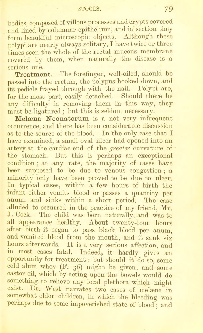 bodies, composed of villous processes and crypts covered and lined by columnar epithelium, and in section they form beautiful microscopic objects. Although these polypi are nearly always solitary, I have twice or three times seen the whole of the rectal mucous membrane covered by them, when naturally the disease is a serious one. Treatment.—The forefinger, well-oiled, should be passed into the rectum, the polypus hooked down, and its pedicle frayed thi'ough with the nail. Polypi are, for the most part, easily detached. Should there be any difficulty in removing them in this way, they must be ligatured ; but this is seldom necessary. Melsena Neonatorum is a not very infrequent occurrence, and there has been considerable discussion as to the source of the blood. In the only case that I have examined, a small oval nicer had opened into an artery at the cardiac end of the greater curvature of the stomach. But this is perhaps an exceptional condition ; at any rate, the majoiity of cases have been supposed to be due to venous congestion ; a minority only have been proved to be due to ulcer. In typical cases, within a few hours of birth the infant either vomits blood or passes a quantity per anum, and sinks within a short period. The case alluded to occurred in the practice of my friend, Mr. J. Cock. The child was born naturally, and was to all appearance healthy. About twenty-four hours after bii-th it began to pass black blood per anum, and vomited blood from the mouth, and it sank .six hours afterwards. It is a very serious affection, and in most cases fatal. Indeed, it hardly gives an opportunity for treatment; but should it do so, some cold alum whey (F. 36) might be given, and some castor oil, which by acting upon the bowels woiild do something to relieve any local plethora which might exist. Dr. West narrates two cases of melrena in somewhat older children, in which the bleeding was perhaps due to some impoverished state of blood; and
