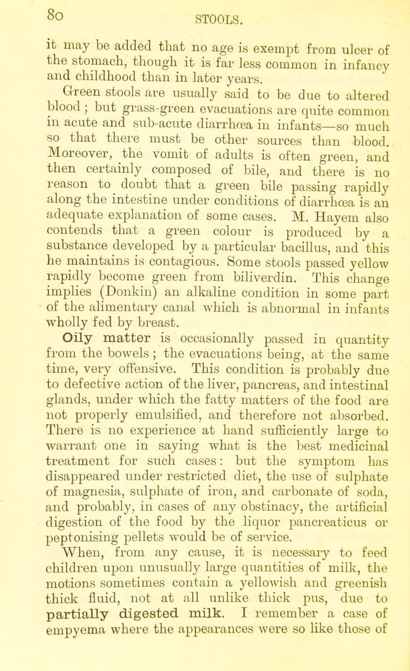 STOOLS. it may be added that no age is exempt from ulcer of the stomach, though it is far less common in infancy and childhood than in later years. Green stools are usually said to be due to altered blood ; but grass-green evacuations are quite common in acute and sub-acute diarrhoea in infants—so much so that there must be other sources than blood. Moreover, the vomit of adults is often green, and then certainly composed of bile, and there is no reason to doubt that a green bile passing rapidly along the intestine under conditions of diarrhcea is an adequate explanation of some cases. M. Hayem also contends that a green colour is produced by a substance developed by a particular bacillus, and this he maintains is contagious. Some stools passed yellow rapidly become green from biliverdin. This change implies (Donkin) an alkaline condition in some part of the alimentary canal which is abnormal in infants wholly fed by breast. Oily matter is occasionally passed in quantity from the bowels ; the evacuations being, at the same time, very offensive. This condition is probably due to defective action of the liver, pancreas, and intestinal glands, under which the fatty matters of the food are not properly emulsified, and therefore not absorbed. There is no experience at hand suificiently large to warrant one in saying what is the best medicinal treatment for such cases: but the symptom has disappeared under restricted diet, the use of sulphate of magnesia, sulphate of iron, and carbonate of soda, and probably, in cases of any obstinacy, the artificial digestion of the food by the liquor pancreaticus or peptonising pellets would be of service. When, from any cause, it is necessary to feed children upon unusually large quantities of milk, the motions sometimes contain a yellowish and greenish thick fluid, not at all unlike thick pus, due to partially digested milk. I remember a case of empyema where the appearances were so like those of