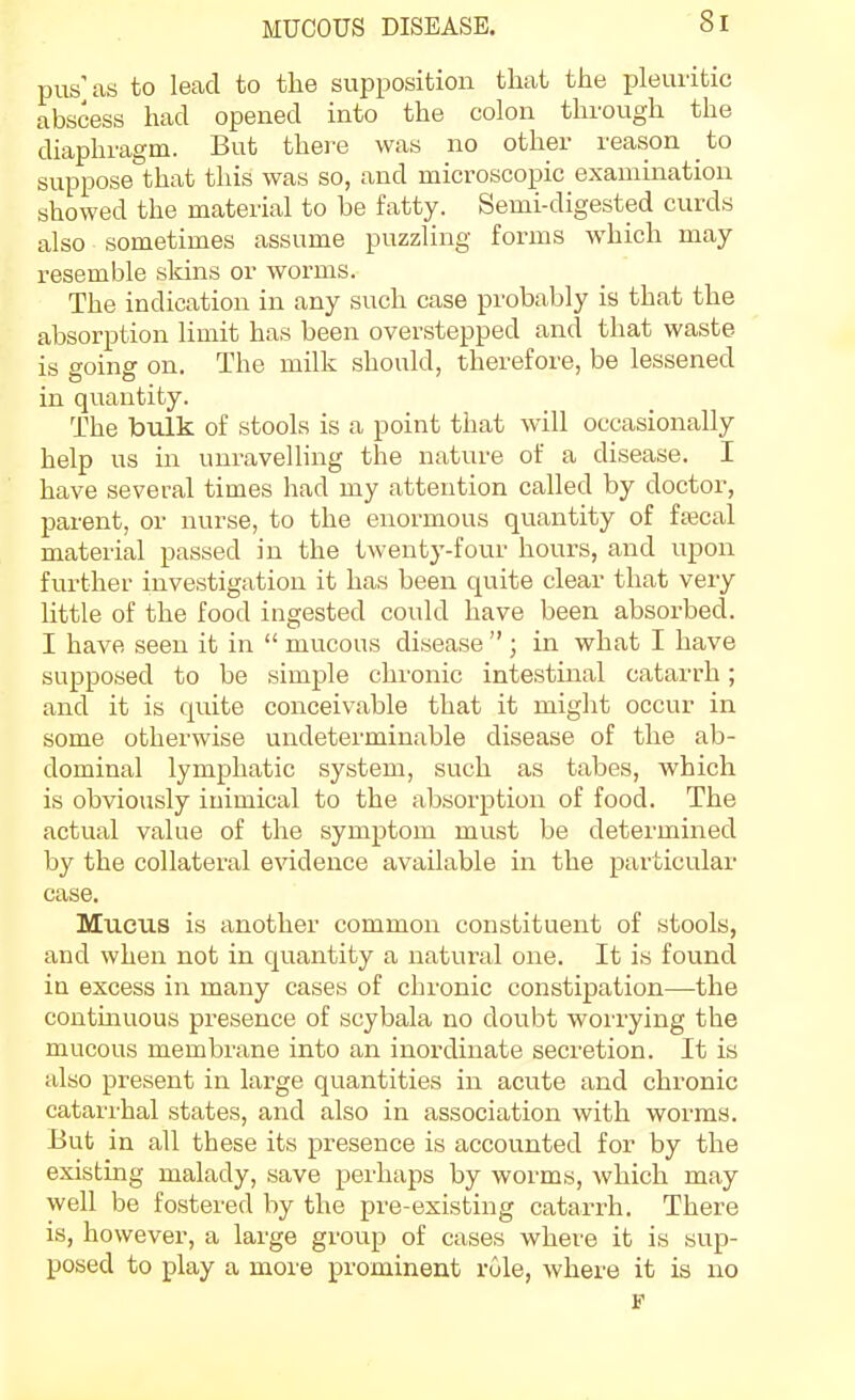 pus'as to lead to the supposition that the pleuritic abscess had opened into the colon through the diaphragm. But there was no other reason to suppose that this was so, and mici-oscopic examination showed the material to be fatty. Semi-digested curds also sometimes assume puzzling forms which may resemble sldns or worms. The indication in any such case probably is that the absorption limit has been overstepped and that waste is going on. The milk should, therefore, be lessened in quantity. The bulk of stools is a point that will occasionally help us in unravelling the nature of a disease. I have several times had my attention called by doctor, parent, or nurse, to the enormous quantity of ftecal material passed in the twenty-four hours, and upon further investigation it has been quite clear that very little of the food ingested could have been absorbed. I have seen it in  mucous disease  ; in what I have supposed to be simple chronic intestinal catarrh; and it is quite conceivable that it might occur in some otherwise undeterminable disease of the ab- dominal lymphatic system, such as tabes, which is obviously inimical to the absorption of food. The actual value of the symptom must be determined by the collateral evidence available in the particular case. Mucus is another common constituent of stools, and when not in quantity a natural one. It is found in excess in many cases of chronic constipation—the contmuous presence of scybala no doubt wori'ying the mucous membrane into an inordinate secretion. It is also present in large quantities in acute and chronic catarrhal states, and also in association with worms. But in all these its presence is accounted for by the existing malady, save perhaps by worms, which may well be fostered by the pre-existing catarrh. There is, however, a large group of cases where it is sup- posed to play a more prominent role, where it is no J?