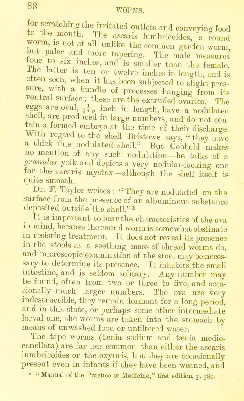 for scratching the irritated outlets and conveying food to the mouth. The ascaris lumbricoides, a round worm, IS not at all unlike the common garden worm, but paler_ and move tapering. The male measures tour to SIX inches, and is smaller thnn the female, ine latter is ten or twelve inches in length, and is often seen, when it has been subjected to slight pres- sure, with a bundle of processes hanging from its ventral surface; these are the extruded ovaries The eggs are oval, inch in length, have a nodulated shell, are produced in large numbers, and do not con- tain a formed embryo at the time of their discharge. With regard to the shell Bristowe says,  they have a thick fine nodulated shell. But Cobbold makes no mention of any such nodulation—he talks of a granular yolk and depicts a very nodular-looking one for the ascaris mystax—although the shell itself is quite smooth. Dr. r. Taylor writes :  They are nodulated on the surface from the presence of an albuminous substance deposited outside the shell.* It is important to bear the characteristics of the ova in mind, because the round worm is somewhat obstinate m resisting treatment. It does not reveal its presence in the stools as a seething mass of thread worms do, and microscopic examination of the stool may be neces- sary to determine its presence. It inhabits the small intestine, and is seldom solitary. Any number may be found, often from two or three to five, and occa- sionally much larger numbers. The ova are very indestructible, they remain dormant for a long period, and in this state, or perhaps some other intermediate larval one, the worms are taken into the stomach by means of unwashed food or unfiltered water. The tape worms (taenia sodium and taenia medio- canellata) are far less common than either the ascaris lumbricoides or the oxyuris, but they are occasionally present even in infants if they have been weaned, and * '' Manual of the Practice of Medicine, first edition, p. 582.