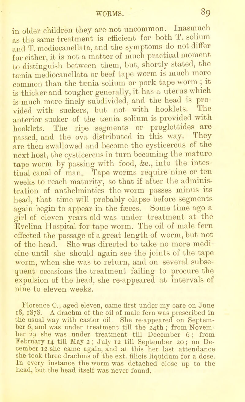 in older children they are not uncommon. Inasmuch as the same treatment is efficient for both T. solium and T. mediocanellata, and the symptoms do not differ for either, it is not a matter of much practical moment to distinguish between them, but, shortly stated, the ta;nia mediocanellata or beef tape worm is much more common than the tfenia solium or pork tape worm ; it is thicker and tougher generally, it has a uterus which is much more finely subdivided, and the head is pro- vided with suckers, but not with booklets. The anterior sucker of the tfenia solium is provided with booklets. The ripe segments or proglottides are passed, and the ova distributed in this way. They are then swallowed and become the cysticercus of the next host, the cysticercus in turn becoming the mature tape worm by passing with food, &c., into the intes- tinal canal of man. Tape worms require nine or ten weeks to reach maturity, so that if after the adminis- tration of anthelmintics the worm passes minus its head, that time will probably elapse before segments again begin to appear in the faeces. Some time ago a girl of eleven years old was under treatment at the Evelina Hospital for tape worm. The oil of male fern effected the passage of a great length of worm, but not of the head. She was du-ected to take no more medi- cine until she should again see the joints of the tape worm, when she was to return, and on several subse- quent occasions the treatment failing to procure the expulsion of the head, she re-appeared at intervals of nine to eleven weeks. Florence C, aged eleven, came first under my care on June 18, 1878. A drachm of the oil of male fern was prescribed in the usual way with castor oil. She re-appeared on Septem- ber 6, and was under treatment till the 24th ; from Novem- ber 29 she was under treatment till December 6 ; from February 14 till May 2 ; July 12 till September 20; on De- cember 12 she came again, and at this her last attendance she took three drachms of the est. filicis liquidum for a dose. In every instance the worm was detached close up to the head, but the head itself was never found.