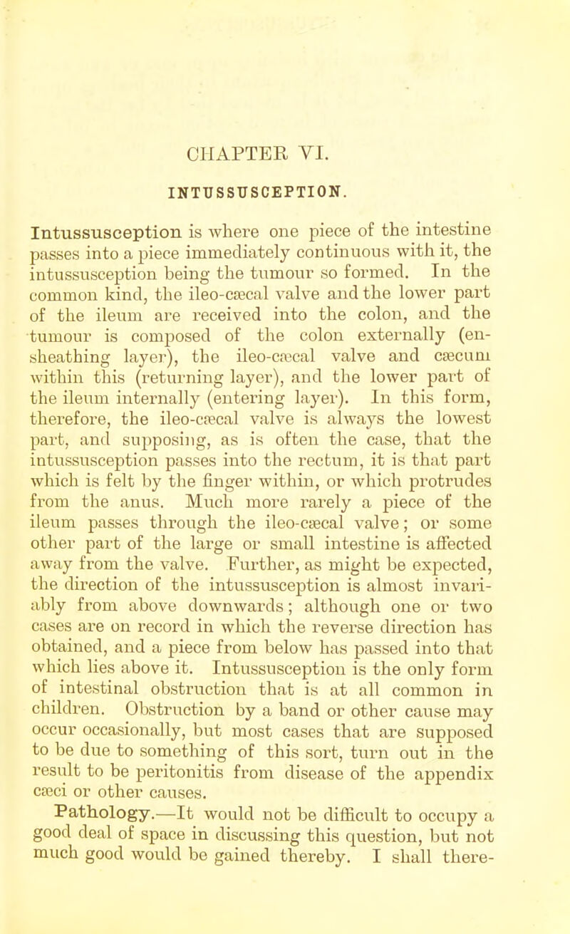 CHAPTER VI. INTUSSUSCEPTION. Intussusception is where one piece of the intestine passes into a piece immediately continuous with it, the intussusception being the tumour so formed. In the common kind, the ileo-CEecal valve and the lower part of the ileum are received into the colon, and the tumour is composed of the colon externally (en- sheathing layer), the ileo-crecal valve and caecum within this (returning layer), and the lower part of the ileum internally (entering layer). In this form, therefore, the ileo-c?ecal valve is always the lowest part, and supposing, as is often the case, that the intussusception passes into the rectum, it is that part which is felt by the finger within, or which protrudes from the anus. Much more rarely a piece of the ileum passes through the ileo-csecal valve; or some other part of the large or small intestine is affected away from the valve. Further, as might be expected, the direction of the intussusception is almost invari- ably from above downwards; although one or two cases are on record in which the reverse direction has obtained, and a piece from below has passed into that which lies above it. Intussusception is the only form of intestinal obstruction that is at all common in children. Obstruction by a band or other cause may occur occasionally, but most cases that are supposed to be due to something of this sort, turn out in the result to be peritonitis from disease of the appendix cseci or other causes. Pathology.—It would not be difficult to occupy a good deal of space in discussing this question, but not much good would be gained thereby. I shall there-