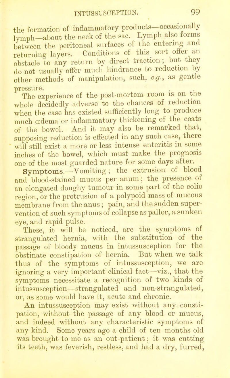 the formation of inflammatory products—occasionally lymph—about the neck of the sac. Lymph also forms between the peritoneal surfaces of the entering and returning layers. Conditions of this sort oflFer an obstacle to any return by dii-ect traction; but they do not usually ofler much hindrance to reduction by other methods of manipulation, such, e.g., as gentle pressure. . The experience of the post-mortem room is on the whole decidedly adverse to the chances of reduction when the case has existed sufficiently long to produce much cedema or inflammatory thickening of the coats of the bowel. And it may also be remarked that, supposing reduction is eflected in any such case, there will still exist a more or less intense enteritis in some inches of the bowel, which must make the prognosis one of the most guarded nature for some days after. Symptoms.—Vomiting ; the extrusion of blood and blood-stained mucus per anum; the presence of an elongated doughy tumour in some part of the colic region, or the protrusion of a polypoid mass of mucous membrane from the anus; pain, and the sudden super- vention of such symptoms of coUapse as pallor, a sunken eye, and rapid pulse. These, it will be noticed, are the symptoms of strangulated hernia, with the substitution of the passage of bloody mucus in intussusception for the obstinate constipation of hernia. But when we talk thus of the symptoms of intussusception, we are ignoring a very important clinical fact—viz., that the symptoms necessitate a recognition of two kinds of intussusception—strangulated and non-strangulated, or, as some would have it, acute and chronic. An intussusception may exist without any consti- pation, without the passage of any blood or mucus, and indeed without any characteristic symptoms of any kind. Some years ago a child of ten months old was brought to me as an out-patient; it was cutting its teeth, was feverish, restless, and had a dry, furred,