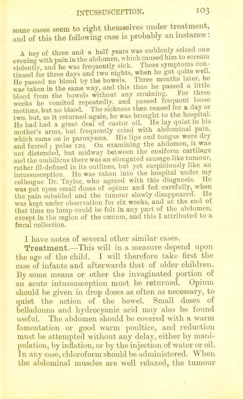 some cases seem to right themselves under treatment, and of this the following case is probably an instance : A bov of three and a half years was suddenly seized one eveninc/with pain in the abdomen, which caused him to scream violently, and he was frequently sick. These symptoms con- tinued for three days and two nights, when he got quite well. He passed no blood by the bowels. Three months later he was taken in the same way, and this time he passed a httle blood from the bowels without any straining. -tor three weeks he vomited repeatedly, and passed frequent loose motions, but no blood. The sickness then ceased for a day or two, but, as it returned again, he was brought to the hospital. He had had a great deal of castor oil. He lay quiet m Ins mother's arms, but frequently cried with abdominal pain, which came on in paroxysms. His lips and tongue were dry and furred ; pulse 120. On examining the abdomen, it was not distended, but midway between the ensiform cartilage and the umbilicus there was an elongated sausage-like tumour, rather ill-deBned in its outlines, but yet suspiciously like an intussusception. He was taken into the hospital under my colleague Dr. Taylor, who agreed with this diagnosis. He was put upon small doses of opium and fed carefully, when the pain subsided and the tumour slowly disappeared. He was kept under observation for six weeks, and at the end of that time no lump could be felt in any part of the abdomen, except in the region of the cJECum, and this I attributed to a ffecal collection. I have notes of several other similar cases. Treatment.—This will in a measure depend upon the age of the child. I will therefore take first the case of infants and afterwards that of older children. By some means or other the invaginated portion of an acute intussusception must be returned. Opium should be given in drop doses as often as necessary, to quiet the action of the bowel. Small doses of belladonna and hydrocyanic acid may also be found useful. The abdomen shoiUd be covered with a warm fomentation or good warm poultice, and reduction must be attempted without any delay, either by mani- pulation, by inflation, or by the injection of water or oil. In any case, chloroform should be administered. When the abdominal muscles are well relaxed, the tumour