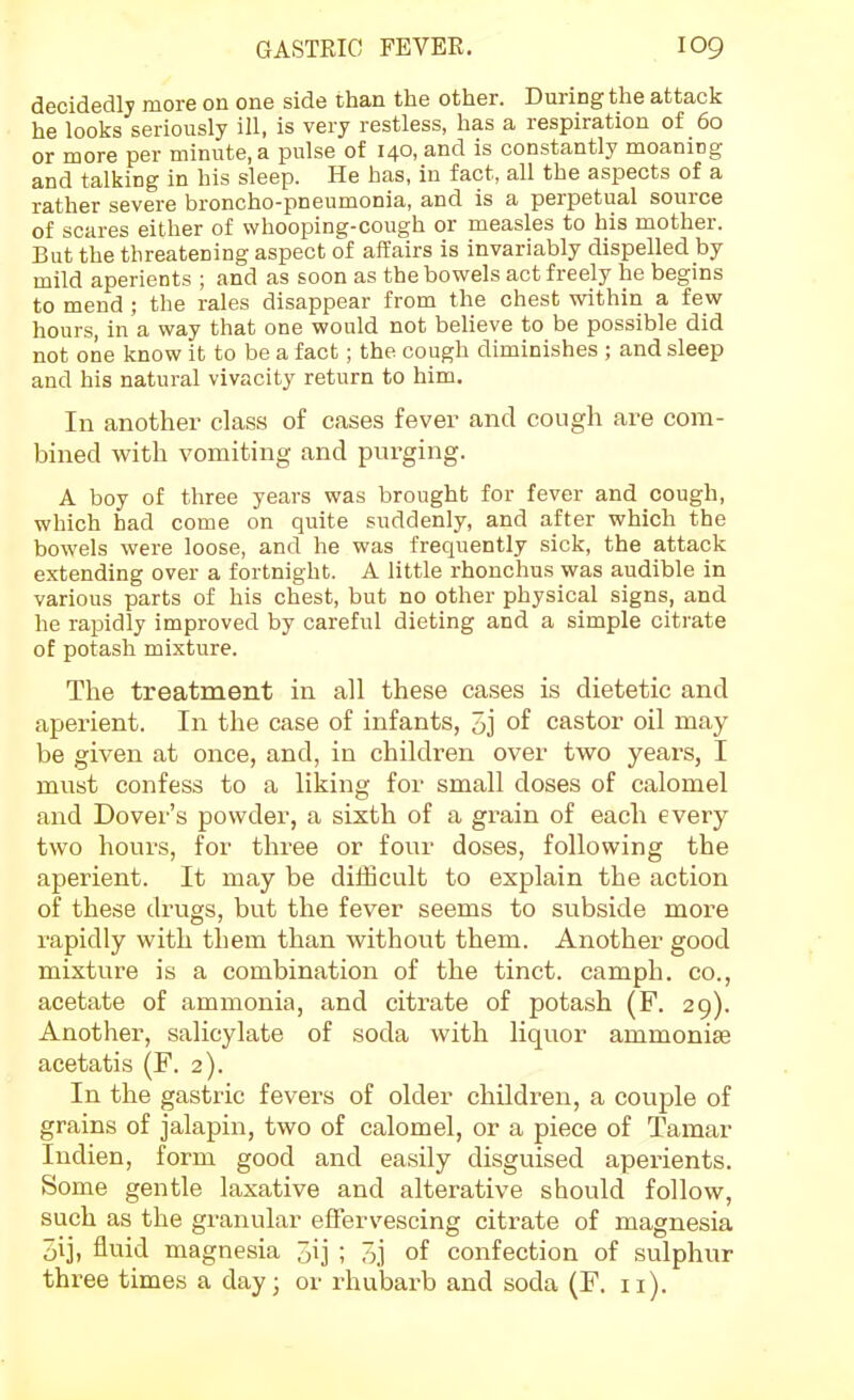 decidedly more on one side than the other. During the attack he looks seriously ill, is very restless, has a respiration of 60 or more per minute, a pulse of 140, and is constantly moaning and talking in his sleep. He has, in fact, all the aspects of a rather severe broncho-pneumonia, and is a perpetual source of scares either of whooping-cough or measles to his mother. But the threatening aspect of affairs is invariably dispelled by mild aperients ; and as soon as the bowels act freely he begins to mend ; the rales disappear from the chest within a few hours, in a way that one would not believe to be possible did not one know it to be a fact; the cough diminishes ; and sleep and his natural vivacity return to him. In another class of cases fever and cough are com- bined with vomiting and purging. A boy of three years was brought for fever and cough, which had come on quite suddenly, and after which the bowels were loose, and he was frequently sick, the attack extending over a fortnight. A little rhonchus was audible in various parts of his chest, but no other physical signs, and he rapidly improved by careful dieting and a simple citrate of potash mixture. The treatment in all these cases is dietetic and aperient. In the case of infants, 5j of castor oil may be given at once, and, in children over two years, I must confess to a liking for small doses of calomel and Dover's powder, a sixth of a grain of each every two hours, for three or four doses, following the aperient. It may be difficult to explain the action of these drugs, but the fever seems to subside more rapidly with them than without them. Another good mixture is a combination of the tinct. camph. co., acetate of ammonia, and citrate of potash (F. 29). Another, salicylate of soda with liquor ammonise acetatis (F. 2). In the gastric fevers of older children, a couple of grains of jalapin, two of calomel, or a piece of Tamar Indien, form good and easily disguised aperients. Some gentle laxative and alterative should follow, such as the granular effervescing citrate of magnesia oi], fluid magnesia 3ij ; 5j of confection of sulphur three times a day; or rhulaarb and soda (F. 11).