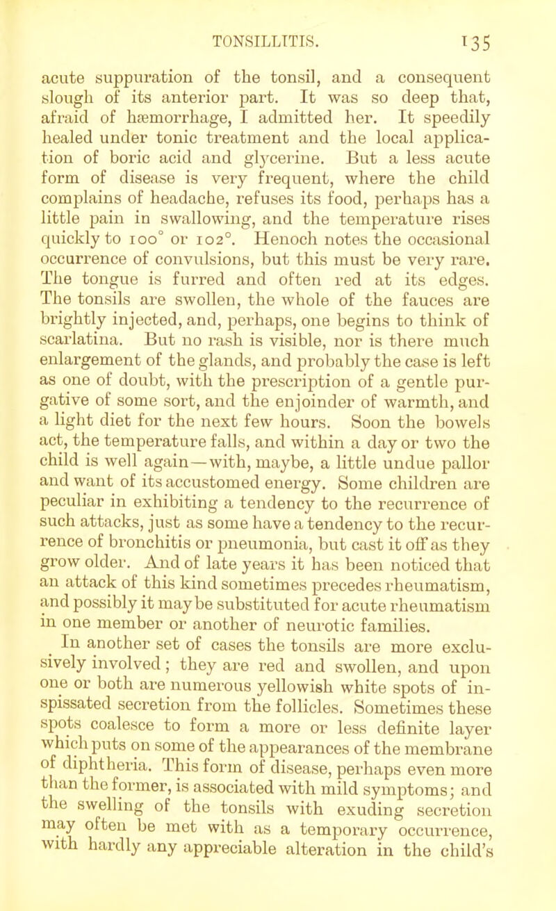 acute suppuration of the tonsil, and a consequent slough of its anterior part. It was so deep that, afraid of hremorrhage, I admitted her. It speedily healed under tonic treatment and the local applica- tion of boric acid and glycerine. But a less acute form of disease is very frequent, where the child complains of headache, refuses its food, perhaps has a little pain in swallowiiig, and the tempei'atui'e rises quickly to ioo° or 102°. Henoch notes the occasional occurrence of convulsions, but this must be very rare. The tongue is furred and often red at its edges. The tonsils are swollen, the whole of the fauces are brightly injected, and, perhaps, one begins to think of scarlatina. But no rash is visible, nor is there much enlargement of the glands, and probably the case is left as one of doubt, with the prescription of a gentle pur- gative of some sort, and the enjoinder of warmth, and a light diet for the next few hours. Soon the bowels act, the temperature falls, and within a day or two the child is well again—with, maybe, a little undue pallor and want of its accustomed energy. Some children are peculiar in exhibiting a tendency to the recurrence of such attacks, just as some have a tendency to the recur- rence of bronchitis or pneumonia, but cast it oiFas they grow older. And of late years it has been noticed that an attack of this kind sometimes precedes rheumatism, and possibly it maybe substituted for acute rheumatism in one member or another of neurotic families. _ In another set of cases the tonsils are more exclu- sively involved; they are red and swollen, and upon one or both are numerous yellowish white spots of in- spissated secretion from the follicles. Sometimes these spots coalesce to form a more or less definite layer which puts on some of the appearances of the membrane of diphtheria. This form of disease, perhaps even more than the former, is associated with mild symptoms; and the swelling of the tonsils with exuding secretion may often be met with as a temporary occurrence, with hardly any appreciable alteration in the child's