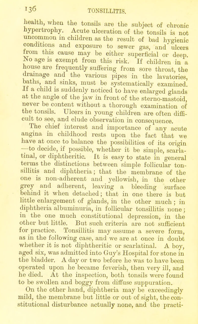 health, when the tonsils are the subject of chronic hypertrophy. Acute ulceration of the tonsils is not uncommon in children as the result of bad hygienic conditions and exposure to sewer gas, and ulcers from this cause may be either superficial or deep. No age IS exempt from this risk. If children in a house are frequently suffering from sore throat, the drainage and the various pipes in the lavatories, baths, and sinks, must be systematically examined. If a child is suddenly noticed to have enlarged glands at the angle of the jaw in front of the sterno-mastoid, never be content without a thorough examination of the tonsils. Ulcers in young children are often diffi- cult to see, and elude observation in consequence. The chief interest and importance of any acute angina in childhood rests upon the fact that we have at once to balance the possibilities of its origin —to decide, if possible, whether it be simple, scarla- tinal, or diphtheritic. It is easy to state in general terms the distinctions between simple follicular ton- sillitis and diphtheria; that the membrane of the one is non-adherent and yellowish, in the other grey and adherent, leaving a bleeding surface behind it when detached; that in one there is but little enlargement of glands, in the other much ; in diphtheria albuminuria, in follicular tonsilhtis none; in the one much constitutional depression, in the other but little. But such criteria are not sufficient for practice. Tonsillitis may assume a severe form, as in the following case, and we are at once in doubt whether it is not diphtheritic or scarlatinal. A boy, aged six, was admitted into Guy's Hospital for stone in the bladder. A day or two before he was to have been operated upon he became feverish, then very ill, and he died. At the inspection, both tonsils were found to be swollen and boggy from diffuse suppuration. On the other hand, diphtheria may be exceedingly mild, the membrane but little or out of sight, the con- stitutional disturbance actually none, and the practi-