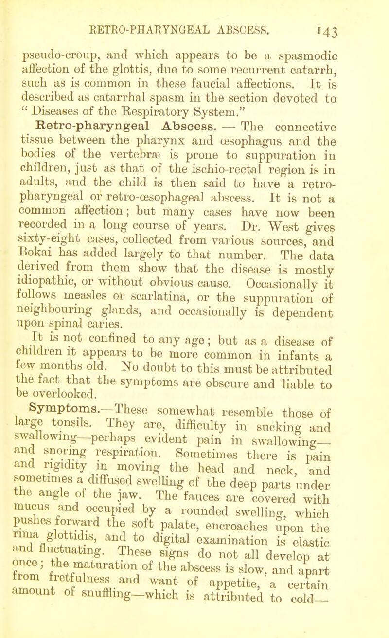 pseudo-croup, and which appears to be a spasmodic aiiection of the glottis, due to some recurrent catarrh, such as is common in these faucial affections. It is described as catarrhal spasm in the section devoted to  Diseases of the Respiratory System. Retro-pharyngeal Abscess. — The connective tissue between the pharynx and oesophagus and the bodies of the vertebraj is prone to suppuration in children, just as that of the ischio-rectal region is in adults, and the child is then said to have a retro- pharyngeal or retro-a3sophageal abscess. It is not a common affection; but many cases have now been recorded in a long course of years. Dr. West gives sixty-eight cases, collected from various sources, and Bokai has added largely to that number. The data derived from them show that the disease is mostly idiopathic, or without obvious cause. Occasionally it follows measles or scarlatina, or the suppuration of neighbouring glands, and occasionally is dependent upon spinal caries. It is not confined to any age; but as a disease of children it appears to be more common in infants a few months old. No doubt to this must be attributed the fact that the symptoms are obscure and liable to be overlooked. Symptoms.—These somewhat resemble those of large tonsils. They are, difficulty in sucking and swallowmg—perhaps evident pain in swallowing— and snormg respiration. Sometimes there is pain and rigidity in moving the head and neck, and sometimes a diffused swelUng of the deep parts under the angle of the jaw. The fauces are covered with mucus and occupied by a rounded swelling, which pushes forward the soft palate, encroaches Spon the rima glottidis, and to digital examination is elastic nni ^^''^ ^'Sns do not all develop at from ^^■'^^^o^ of the abscess is slow, and apart from fretfulness and want of appetite, a certain amount of snuffling-which is attributed to cold-^