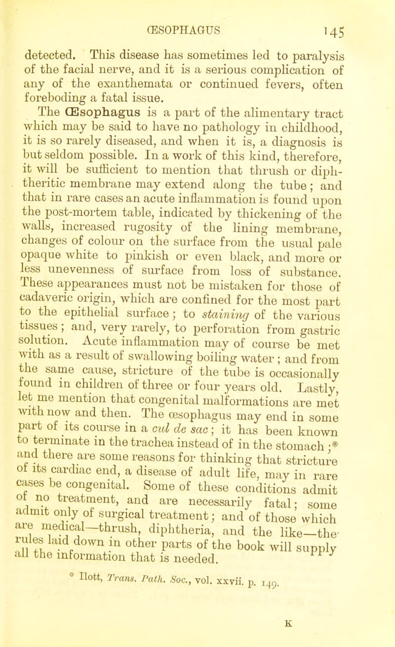 detected. This disease has sometimes led to paralysis of the facial nei^ve, and it is a serious complication of any of the exanthemata or continued fevers, often foreboding a fatal issue. The CEsophagus is a part of the alimentary tract which may be said to have no pathology in childhood, it is so rarely diseased, and when it is, a diagnosis is but seldom possible. In a work of this kind, therefore, it will be suflicient to mention that thrush or diph- theritic membrane may extend along the tube; and that in rare cases an acute inflammation is found upon the post-mortem table, indicated by thickening of the walls, increased rugosity of the lining membrane, changes of colour on the surface fi-om the usual pale opaque white to pinkish or even black, and more or less unevenness of surface from loss of substance. These appearances must not be mistaken for those of cadaveric origin, which are confined for the most part to the epithelial surface; to staininrj of the various tissues ; and, very rarely, to perforation from gastric solution. Acute inflammation may of course be met with as a result of swallowing boiling watei'; and from the same cause, stricture of the tube is occasionally found m children of three or four years old. Lastly let me mention that congenital malformations are met with now and then. The oesophagus may end in some part of Its course in a cul de sac ; it has been known to termmate in the trachea instead of in the stomach •* and there are some reasons for thinking that stricture ot Its cardiac end, a disease of adult life, may in rare cases be congenital. Some of these conditions admit ot no treatment, and are necessarily fatal; some admit only of surgical treatment; and of those which are medical-thrush, diphtheria, and the like-the- rules laid down in other parts of the book will supply all the information that is needed. « Ilott, Trans. Path. Soc, vol. xxvii. p. 149.