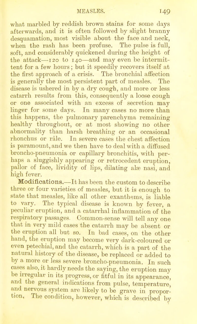 what mai'bled by reddish brown stains for some days aftei'vvards, and it is often followed by slight branny desquamation, most visible about the face and neck, when the rash has been profuse. The pulse is full, soft, and considerably quickened during the height of the attack—120 to 140—and may even be intermit- tent for a few hours; but it speedily recovers itself at the first approach of a crisis. The bronchial affection is generally the most persistent part of measles. The disease is ushered in by a dry cough, and more or less catarrh results from this, consequently a loose cough or one associated with an excess of secretion may linger for some days. In many cases no more than this happens, the pulmonary parenchyma remaining healthy throughout, or at most showing no other abnormality than harsh breathing or an occasional rhonchus or rale. In severe cases the chest affection is paramount, and we then have to deal with a diffused broncho-pneumonia or capillary bronchitis, with per- haps a sluggishly appearing or retrocedent eruption, pallor of face, lividity of lips, dilating alie nasi, and high fever. Modifications.—It has been the custom to describe three or four varieties of measles, but it is enough to state that measles, like all other exanthems, is liable to vary. The typical disease is known by fever, a peculiar eruption, and a catarrhal inliammation of the respiratory passages. Common-sense will tell any one that in very mild cases the catarrh may be absent or the eruption all but so. In bad cases, on the other hand, the eruption may become very dark-coloured or even petechial, and the catarrh, which is a part of the natural history of the disease, be replaced or added to by a more or less severe broncho-pneumonia. In such cases also, it hardly needs the saying, the eruption may be irregular in its progress, or fitful in its appearance, and the general indications from pulse, temperature, and nervous system are likely to be grave in propor- tion, The condition, however, which is described by