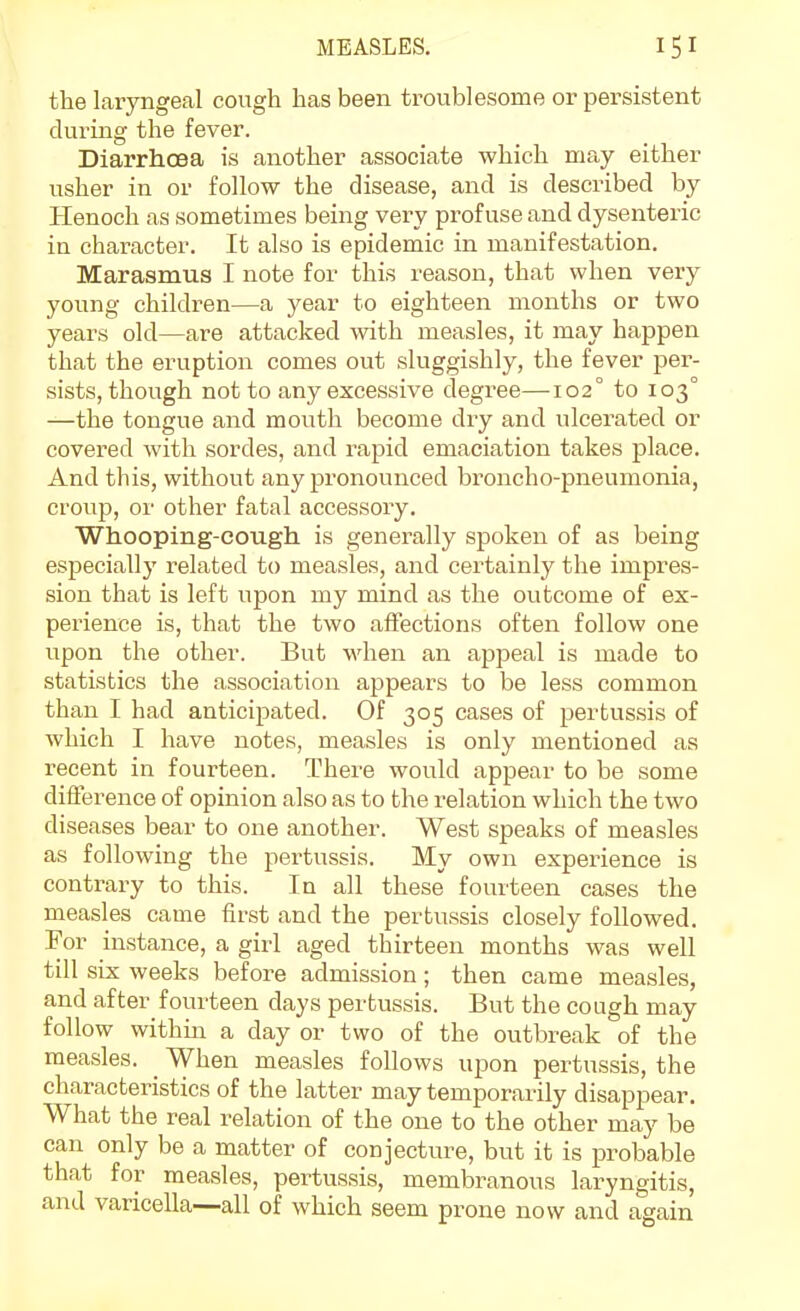 the laryngeal cough has been troublesome or persistent during the fever. Diarrhoea is another associate which may either usher in or follow the disease, and is described by Henoch as sometimes being very profuse and dysenteric in character. It also is epidemic in manifestation. Marasmus I note for this reason, that when very young children—a year to eighteen months or two years old—are attacked with measles, it may happen that the eruption comes out sluggishly, the fever per- sists, though not to any excessive degree—102° to 103° —the tongue and mouth become dry and ulcerated or covered with sordes, and rapid emaciation takes place. And this, without any pronounced broncho-pneumonia, croup, or other fatal accessory. Whooping-cough is generally spoken of as being especially related to measles, and certainly the impres- sion that is left upon my mind as the outcome of ex- perience is, that the two affections often follow one upon the other. But when an appeal is made to statistics the association appears to be less common than I had anticipated. Of 305 cases of pertussis of which I have notes, measles is only mentioned as recent in fourteen. There would appear to be some difference of opinion also as to the relation which the two diseases bear to one another. West speaks of measles as following the pertussis. My own experience is contrary to this. In all these fourteen cases the measles came first and the pertussis closely followed. For instance, a girl aged thirteen months was well till six weeks before admission; then came measles and after fourteen days pertussis. But the cough may follow withm a day or two of the outbreak of the measles. When measles follows upon pertussis, the characteristics of the latter may temporarily disappear. What the real relation of the one to the other may be can only be a matter of conjecture, but it is probable that for measles, pertussis, membranous laryngitis, and varicella—all of which seem prone now and again