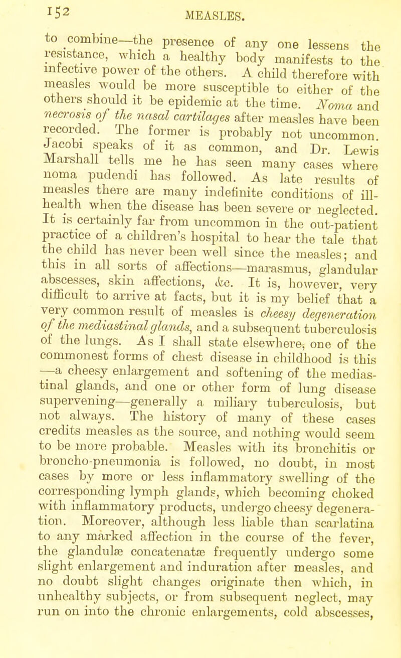 to combine—the presence of any one lessens the resistance, which a healthy body manifests to the mteetive power of the others. A child therefore with measles would be more susceptible to either of the others should it be epidemic at the time. Noma and necrosis of the nasal cartilages after measles have been recorded. The former is probably not uncommon Jacobi speaks of it as common, and Dr. Lewis Marshall tells me he has seen many cases where noma pudendi has followed. As late resvilts of measles there are many indefinite conditions of ill- health when the disease has been severe or neglected. It is certainly far from uncommon in the out-patient practice of a children's hospital to hear the tale that the child has never been well since the measles; and this in all sorts of affections—marasmus, glandular abscesses, skin affections, etc. It is, however, very difficult to arrive at facts, but it is my belief that a very common result of measles is cheesy degeneration of the mediastinal glands, and a subsequent tuberculosis of the lungs. As I shall state elsewhere, one of the commonest forms of chest disease in childhood is this —a cheesy enlargement and softening of the medias- tinal glands, and one or other form of lung disease supervening—generally a miliary tuberculosis, but not always. The history of many of these cases credits measles as the source, and nothing would seem to be more probable. Measles with its bronchitis or broncho-pneumonia is followed, no doubt, in most cases by more or less inflammatory swelling of the corresponding lymph glands, which becoming choked with inflammatory products, undei'go cheesj' degenera- tion. Moreover, although less Ikble than scarlatina to any marked affection in the course of the fever, the glandules concatenatse frequently undergo some slight enlargement and induration after measles, and no doubt slight changes originate then which, in unhealthy subjects, or from subsequent neglect, may run on into the chronic enlargements, cold abscesses,