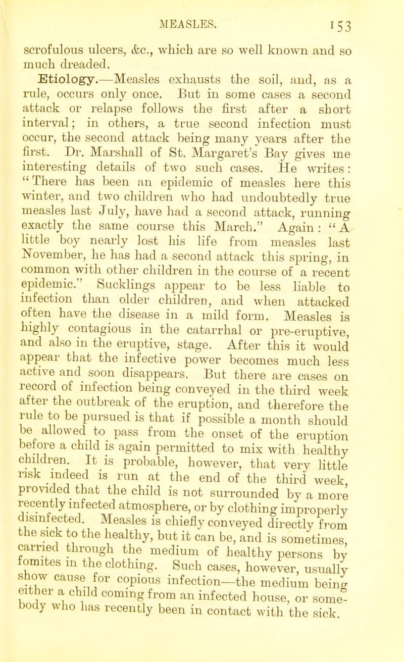 scrofulous ulcers, &c., which are so well known and so much dreaded. Etiology.—Measles exhausts the soil, and, as a rule, occurs only once. But in some cases a second attack or relapse follows the first after a short interval; in others, a true second infection must occur, the second attack being many years after the first. Dr. Marshall of St. Margaret's Bay gives me interesting details of two such cases. He wi-ites: There has been an epidemic of measles here this winter, and two children who had undoubtedly true measles last July, have had a second attack, running exactly the same course this March. Again :  A little boy nearly lost his life from measles last November, he has had a second attack this spring, in common with other children in the course of a recent epidemic. Sucklings appear to be less liable to infection than older children, and when attacked often have the disease in a mild form. Measles is highly contagious in the catarrhal or pre-eruptive, and also in the eruptive, stage. After this it would appear that the infective power becomes much less active and soon disappears. But there are cases on record of infection being conveyed in the third week after the outbreak of the eruption, and therefore the rule to be pursued is that if possible a month should be allowed to pass from the onset of the eruption before a child is again permitted to mix with healthy children. It is probable, however, that very little risk indeed is run at the end of the third week provided that the child is not surrounded by a more recently infected atmosphere, or by clothing improperly disinfected. Measles is chiefly conveyed directly from the sick to the healthy, but it can be, and is sometimes carried through the medium of healthy persons by fomites in the clothing. Such cases, however, usually show cause for copious infection-the medium being either a child coming from an infected house, or some body who has recently been in contact with the sick