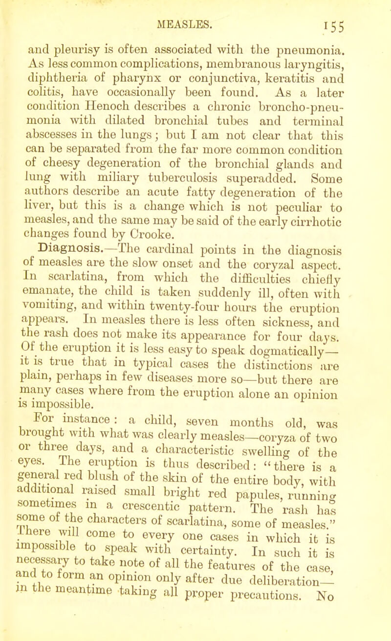 and pleurisy is often associated with the pneumonia. As less common complications, membranous laryngitis, diphtheria of pharynx or conjunctiva, keratitis and colitis, have occasionally been found. As a later condition Henoch descrilDes a chronic broncho-pneu- monia with dilated bronchial tubes and terminal abscesses in the lungs; but I am not clear that this can be separated from the far more common condition of cheesy degeneration of the bronchial glands and lung with miliary tuberculosis superadded. Some authors describe an acute fatty degeneration of the liver, but this is a change which is not pecuhar to measles, and the same may be said of the early cirrhotic changes found by Crooke. Diagnosis.—The cardinal points in the diagnosis of measles are the slow onset and the coryzal aspect. In scarlatina, from which the difficulties chiefly emanate, the child is taken suddenly ill, often with vomiting, and within twenty-four hours the eruption appears. In measles there is less often sickness, and the rash does not make its appearance for four days. Of the eruption it is less easy to speak dogmatically— it IS true that in typical cases the distinctions are plain, perhaps in few diseases more so—but there are many cases where from the eruption alone an opinion is impossible. For instance : a child, seven months old, was brought with what was clearly measles—coryza of two or three days, and a characteristic swelKng of the eyes. The eruption is thus described: there is a general red blush of the skin of the entire body, with additional raised small bright red papules, running sometimes in a crescentic pattern. The rash hal some of the characters of scarlatina, some of measles. ihere will come to every one cases in which it is impossible to speak with certainty. In such it is necessary to take note of all the features of the case and to form an opinion only after due deliberation- jn the meantime taking all proper precautions. No