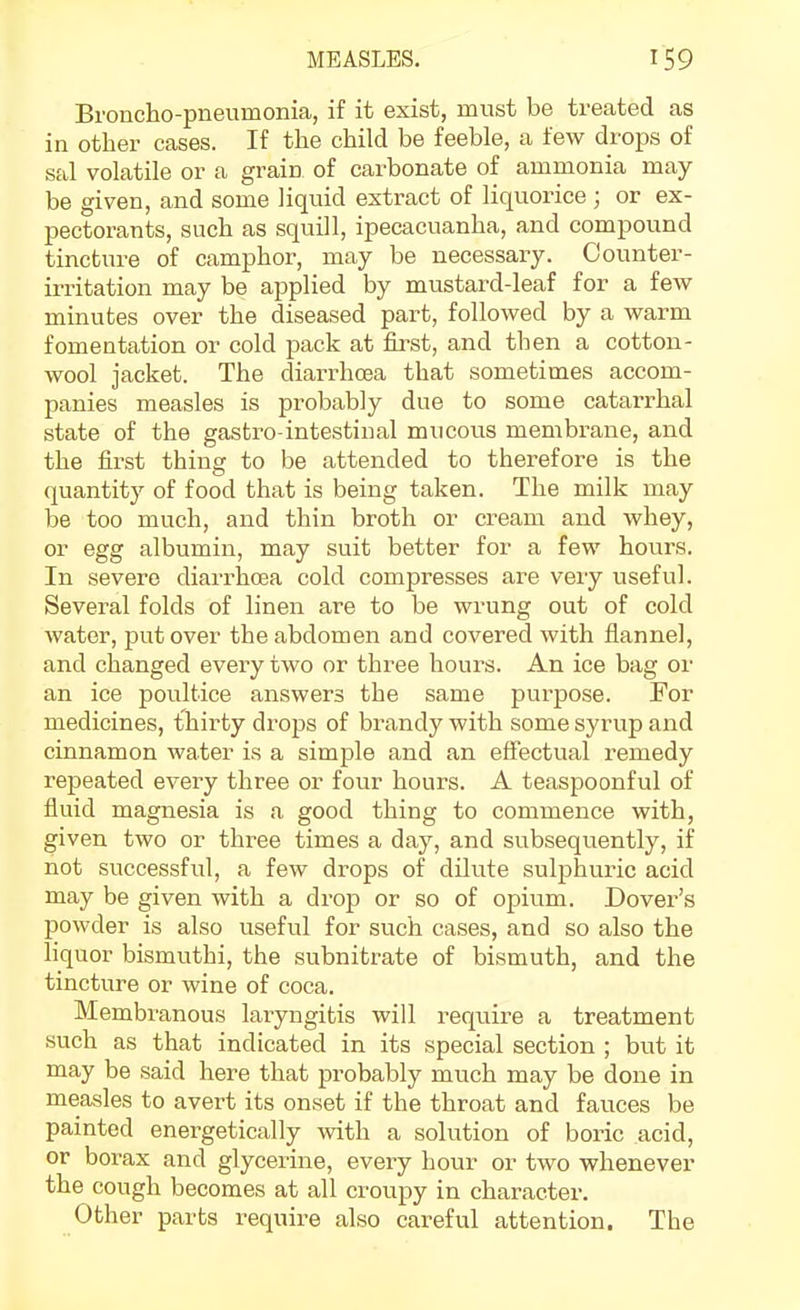 Broncho-pneumonia, if it exist, must be treated as in other cases. If the child be feeble, a few drops of sal volatile or a grain of carbonate of ammonia may be given, and some liquid extract of liquorice ; or ex- pectorants, such as squill, ipecacuanha, and compound tincture of camphor, may be necessary. Counter- irritation may be applied by mustard-leaf for a few minutes over the diseased part, followed by a warm fomentation or cold pack at first, and then a cotton- wool jacket. The diarrhosa that sometimes accom- panies measles is probably due to some catarrhal state of the gastro-intestinal mucous membrane, and the first thing to be attended to therefore is the quantity of food that is being taken. The milk may be too much, and thin broth or cream and whey, or egg albumin, may suit better for a few hours. In severe diarrhoea cold compresses are very useful. Several folds of linen are to be wrung out of cold water, put over the abdomen and covered with flannel, and changed every two or three hours. An ice bag or an ice poultice answers the same purpose. For medicines, thirty drops of brandy with some syrup and cinnamon water is a simple and an effectual remedy repeated every three or four hours. A teaspoonful of fluid magnesia is a good thing to commence with, given two or three times a day, and subsequently, if not successful, a few drops of dilute sulphuric acid may be given with a drop or so of opium. Dover's powder is also useful for such cases, and so also the liquor bismuthi, the subnitrate of bismuth, and the tincture or wine of coca. Membranous laryngitis will require a treatment such as that indicated in its special section ; but it may be said here that probably much may be done in measles to avert its onset if the throat and fauces be painted energetically with a solution of boric acid, or borax and glycerine, every hour or two whenever the cough becomes at all croupy in character. Other parts require also careful attention. The