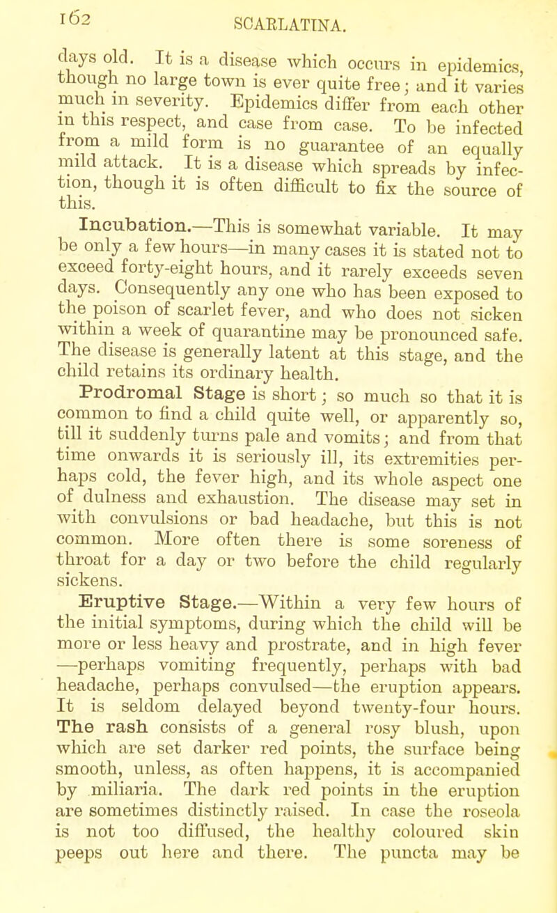 I<52 SCARLATINA. days old. It is a disease which occurs in epidemics though no large town is ever quite free; and it varies much m severity. Epidemics differ from each other m this respect, and case from case. To be infected from a mild form is no guarantee of an equally mild attack. It is a disease which spreads by infec- tion, though it is often difficult to fix the source of this. Incubation.—This is somewhat variable. It may be only a few hours—in many cases it is stated not to exceed forty-eight hours, and it rarely exceeds seven days. Consequently any one who has been exposed to the poison of scarlet fever, and who does not sicken within a week of quarantine may be pronounced safe. The disease is generally latent at this stage, and the child retains its ordinary health. Prodromal Stage is short; so much so that it is common to find a child quite well, or apparently so, till it suddenly tmns pale and vomits; and from that time onwards it is seriously ill, its extremities per- haps cold, the fever high, and its whole aspect one of dulness and exhaustion. The disease may set in with convulsions or bad headache, but this is not common. More often there is some soreness of throat for a day or two before the child regularly sickens. Eruptive Stage.—Within a very few hours of the initial symptoms, during which the child will be more or less heavy and prostrate, and in high fever —perhaps vomiting frequently, perhaps with bad headache, perhaps convulsed—the eruption appears. It is seldom delayed beyond twenty-four hours. The rash consists of a general rosy blush, upon which are set darker red points, the surface being smooth, unless, as often happens, it is accompanied by miliaria. The dark red points in the eruption are sometimes distinctly raised. In case the roseola is not too diffused, the healtliy coloured skin peeps out here and there. The puncta may be