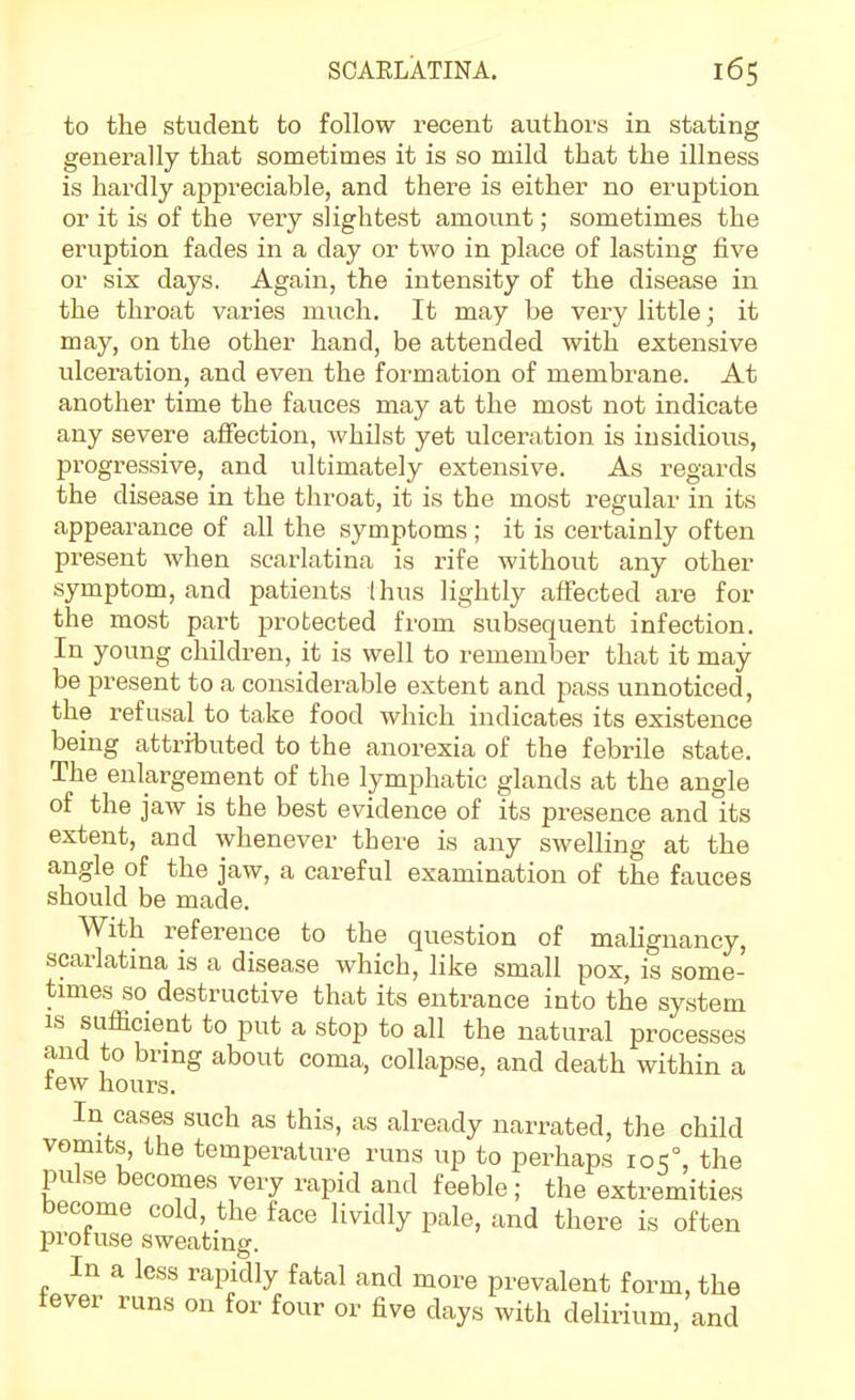 to the student to follow recent authors in stating generally that sometimes it is so mild that the illness is hardly appreciable, and there is either no eruption or it is of the very slightest amount; sometimes the eruption fades in a day or two in place of lasting five or six days. Again, the intensity of the disease in the throat varies much. It may be very little; it may, on the other hand, be attended with extensive ulceration, and even the formation of membrane. At another time the fauces may at the most not indicate any severe aifection, whilst yet ulceration is insidious, progressive, and ultimately extensive. As regards the disease in the throat, it is the most regular in its appearance of all the symptoms ; it is certainly often present when scarlatina is rife without any other symptom, and patients Ihus lightly alfected are for the most part protected from subsequent infection. In young children, it is well to remember that it may- be present to a considerable extent and pass unnoticed, the refusal to take food which indicates its existence being attributed to the anorexia of the febrile state. The enlargement of the lymphatic glands at the angle of the jaw is the best evidence of its presence and its extent, and whenever there is any swelling at the angle of the jaw, a careful examination of the fauces should be made. With reference to the question of malignancy, scarlatina is a disease which, like small pox, is some- times so destructive that its entrance into the system IS sufficient to put a stop to all the natural processes and to bring about coma, collapse, and death within a lew hours. In cases such as this, as already narrated, the child vomits, the temperature runs up to perhaps ioc°, the pulse becomes very rapid and feeble; the extremities become cold, the face lividly pale, and there is often profuse sweating. In a less rapidly fatal and more prevalent form, the fever runs on for four or five days with delirium, and