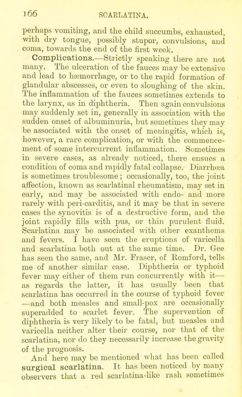 perhaps vomiting, and the child succumbs, exhausted, with dry tongue, possibly stupor, convulsions, and coma, towards the end of the first week. Coraplications.—Strictly speaking there are not many. The ulceration of the fauces may be extensive and lead to haemorrhage, or to the rapid formation of glandular abscesses, or even to sloughing of the skin. The inflammation of the fauces sometimes extends to the larynx, as in diphtheria. Then again convulsions may suddenly set in, generally in association with the sudden onset of albuminuria, but sometimes they may be associated with the onset of meningitis, which is, however, a rare complication, or with the commence- ment of some intercurrent inflammation. Sometimes in severe cases, as already noticed, there ensues a condition of coma and rapidly fatal collapse. Diarrhoea is sometimes troublesome; occasionally, too, the joint affection, known as scarlatinal rheumatism, may set in early, and may be associated with endo- and more rarely with peri-carditis, and it may be that in severe cases the synovitis is of a destructive form, and the joint rapidly fills with pus, or thin purulent fluid. Scarlatina may be associated with other exanthems and fevers. I have seen the eruptions of varicella and scarlatina both out at the same time. Dr. Gee has seen the same, and Mr. Fraser, of Romford, tells me of another similar case. Diphtheria or typhoid fever may either of them run concurrently with it— as regards the latter, it has usually been that scarlatina has occurred in the course of typhoid fever —and both measles and small-pox are occasionally superadded to scarlet fever. The supervention of diphtheiia is very likely to be fatal, but measles and varicella neither alter their course, nor that of the scarlatina, nor do they necessarily increa.se the gravity of the prognosis. And here may be mentioned what has been called surgical scarlatina. It has been noticed by many observers that a red scarlatina-like rash sometimes